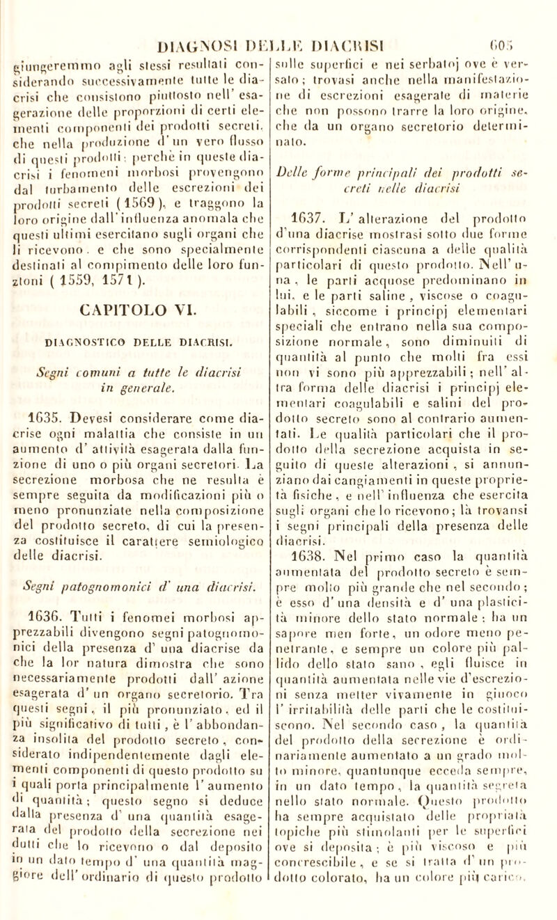 DIAGNOSI DE giungeremmo agli slessi restii la i i con- siderando successivamente tulle le dia- crisi che consislono piutlosto nell esa- gerazione delle proporzioni di certi ele- menti componenti dei prodotti secreti, che nella produzione d uo vero flusso di questi prodotti: perchè in queste dia- cri.si i fenomeni morbosi provengono dal turbamento delle escrezioni ilei prodotti secreti (15G9), e traggono la loro origine dall'influenza anomala che questi ultimi esercitano sugli organi che li ricevono . e che sono specialmente destinati al compimento delle loro fun- zioni ( 1559, 157 t ). CAPITOLO VI. DIAGNOSTICO DELLE DIACRLSI. Segni comuni a tutte le diaccisi in generale. 1G35. Devesi considerare come dia- crise ogni malattia che consiste in un aumento d’ attività esagerata dalla fun- zione di uno o più organi secretori- La secrezione morbosa che ne resulta è sempre seguita da modificazioni più o meno pronunziate nella composizione del prodotto secreto, di cui la presen- za costituisce il carattere semiologico delle diacrisi. Segni patognomoniti d' una diacrisi. 1G3G. Tutti i fenomei morbosi ap- prezzabili divengono segni patognomo- nici della presenza d’ una diacrise da che la lor natura dimostra che sono necessariamente prodotti dall’ azione esagerata d’ un organo secretorio. Tra questi segni, il più pronunziato, ed il più significativo di tutti , è 1’ abbondan- za insolita del prodotto secreto , con- siderato indipendentemente dagli ele- menti componenti di questo prodotto su i quali porta principalmente l’aumento di quantità ; questo segno si deduce dalla presenza d’ uria quantità esage- rala del prodotto della secrezione nei dutti die lo ricevono o dal deposito in un dato tempo d’ una quantità mag- giore dell’ordinario di questo prodotto LLE D1ACU1SI G05 sulle superfici e nei serbato) ove è ver- salo; trovasi anche nella manifestazio- ne di escrezioni esagerate di materie che non possono trarre la loro origine, che da un organo secretorio determi- nalo. Delle forme principali dei prodotti se~ crcti nelle diacrisi 1G37. 1/ alterazione del prodotto d una diacrise mostrasi sotto due forme corrispondenti ciascuna a delle qualità particolari di questo prodotto. ]NeU’ li- na , le parli acquose predominano in lui, e le parli saline , viscose o coagu- labili , siccome i principi elementari speciali che entrano nella sua compo- sizione normale, sono diminuiti di quantità al punto che molli fra essi non vi sono più apprezzabili ; nell’ al- tra forma delle diacrisi i principi ele- mentari coagulabili e salini del pro- dotto secreto sono al contrario aumen- tali. Le qualità particolari che il pro- dotto della secrezione acquista in se- guito di queste alterazioni , si annun- ziano dai cangiamenti in queste proprie- tà fisiche, e nell1 influenza che esercita sugli organi che lo ricevono; là trovansi i segni principali della presenza delle diacrisi. 1638. Nel primo caso la quantità aumentata del prodotto secreto è sem- pre mollo più grande che nel secondo ; è esso d’una densità e d’una plastici- tà minore dello stato normale : ha un sapore meri forte, un odore meno pe- netrante, e sempre un colore più pal- lido dello stalo sano , egli fluisce in quantità aumentata nelle vie d’escrezio- ni senza metter vivamente in giuoco I’ irritabilità delle parli che le costitui- scono. Nel secondo caso , la quantità del prodotto della secrezione è ordi- nariamente aumentato a un grado mol- to minore, quantunque ecceda sempre, in un dato tempo, la quantità segreta nello stato normale. Questo prodotto ha sempre acquistato delle propinala topiche più stimolanti per le superfici ove si deposita ; è più viscoso e più concrescibile , e se si tratta d’ uri pro- dotto colorato, ha un colore più carico.
