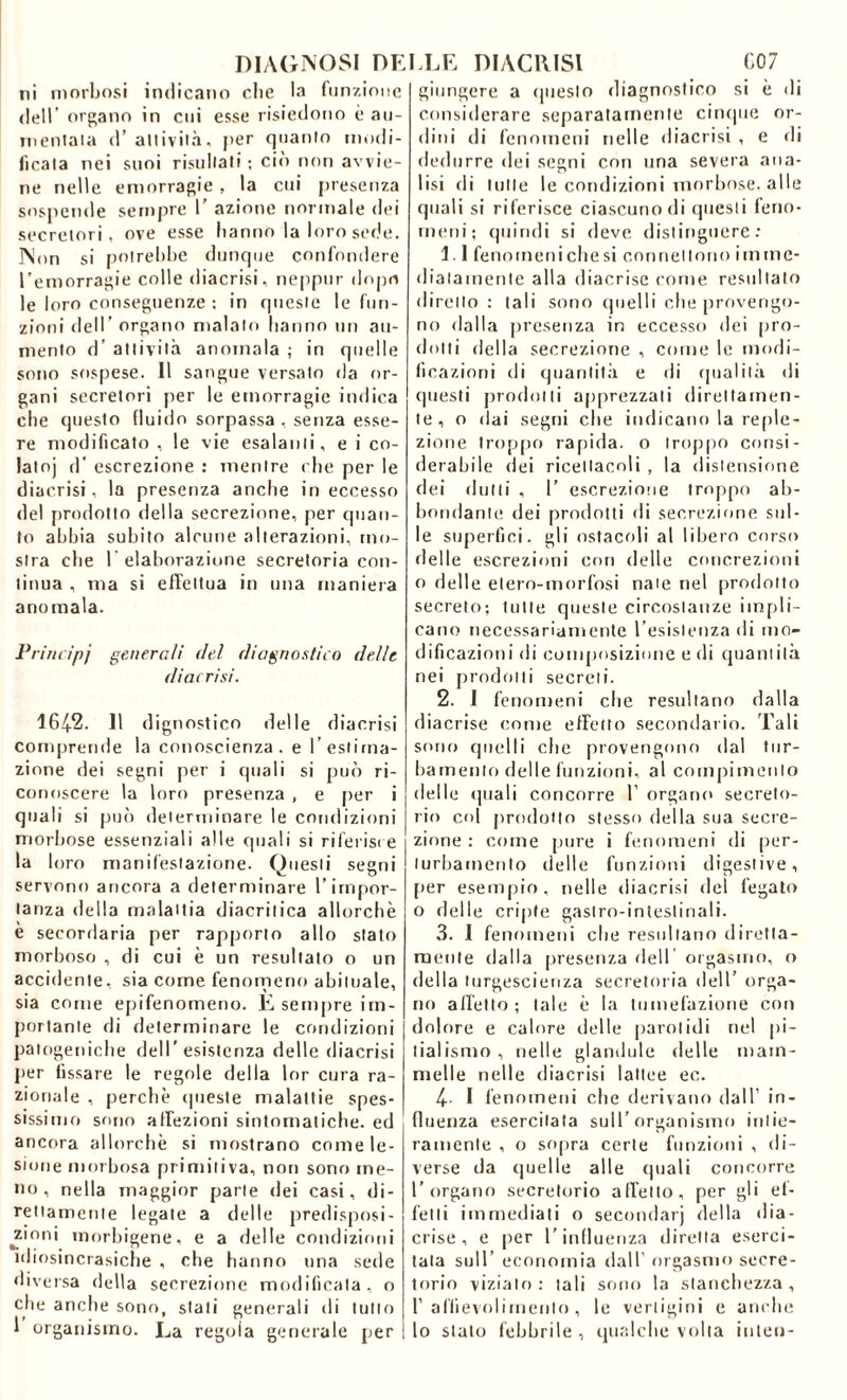 DIAGNOSI DELLE DIACRISl C07 ni morbosi 111(110.1110 die la funzione dell’ organo in cui esse risiedono è au- mentala d’attività, per quanto modi- ficata nei suoi risultati ; ciò non avvie- ne nelle emorragie , la cui presenza sospende sempre 1' azione normale dei secretori , ove esse hanno la loro sede. Non si potrebbe dunque confondere l’emorragie colle diacrisi, neppur dopo le loro conseguenze : in queste le fun- zioni dell’ organo malato hanno un au- mento d’ attività anomala ; in quelle sono sospese. Il sangue versato da or- gani secretori per le emorragie indica che questo fluido sorpassa , senza esse- re modificato , le vie esalanti, e i co- latoj d’ escrezione : mentre che per le diacrisi, la presenza anche in eccesso del prodotto della secrezione, per quan- to abbia subito alcune alterazioni, mo- stra che l’elaborazione secretoria con- tinua , ma si effettua in una maniera anomala. Primipj generali (lei diagnostico delle diacrisi. 164-2. Il dignostico delle diacrisi comprende la conoscienza . e l’estima- zione dei segni per i quali si può ri- conoscere la loro presenza , e per i quali si può determinare le condizioni morbose essenziali alle quali si riferisce la loro manifestazione. Questi segni servono ancora a determinare l’impor- tanza della malattia diacritica allorché e secordaria per rapporto allo stato morboso , di cui è un resultato o un accidente, sia come fenomeno abituale, sia come epifenomeno. E sempre im- portante di determinare le condizioni patogeniche dell’esistenza delle diacrisi per fissare le regole della ior cura ra- zionale , perchè queste malattie spes- sissimo sono affezioni sintomatiche, ed ancora allorché si mostrano come le- sione morbosa primitiva, non sono me- no, nella maggior parte dei casi, di- rettamente legate a delle predisposi- ^zmni morbigene, e a delle condizioni idiosincrasiche , che hanno una sede diversa della secrezione modificata, o che anche sono, stali generali di tutto I organismo. La regola generale per giungere a questo diagnostico si è di considerare separatamente cinque or- dini di fenomeni nelle diacrisi , e di dedurre dei segni con una severa ana- lisi di tutte le condizioni morbose, alle quali si riferisce ciascuno di questi feno- meni; quindi si deve distinguere: 1.1 fenomeni che si connettono i m me- diatamente alla diacrise come resultato diretto : tali sono quelli che provengo- no dalla presenza in eccesso dei pro- dotti della secrezione , come le modi- ficazioni di quantità e di qualità di questi prodotti apprezzali direttamen- te, o dai segni che indicano la reple- zione troppo rapida, o troppo consi- derabile dei ricettacoli , la distensione dei (lutti , 1’ escrezione troppo ab- bondante dei prodotti di secrezione sul- le superfici, gli ostacoli al libero corso delle escrezioni con delle concrezioni o delle etero-morfosi nate nel prodotto secreto; tutte queste circostanze impli- cano necessariamente l’esistenza di mo- dificazioni di composizione e di quantità nei prodotti secreti. 2. I fenomeni che resultano dalla diacrise come effetto secondario. Tali sorto quelli che provengono dal tur- bamento delle funzioni, al compimento delle quali concorre 1’ organo secreto- rio col prodotto stesso della sua secre- zione : come pure i fenomeni di per- turbamento delle funzioni digestive, per esempio, nelle diacrisi del fegato o delle cripte gastro-intestinali. 3. I fenomeni che resultano diretta- mente dalla presenza deir orgasmo, o della turgescenza secretoria dell’ orga- no affetto; tale è la tumefazione con dolore e calore delle parolidi nel pi- tialismo , nelle glandule delle mam- melle nelle diacrisi lattee ec. 4- I fenomeni che derivano dall’ in- fluenza esercitata sull’organismo intie- ramente , o sopra certe funzioni , di- verse da quelle alle quali concorre l’organo secretorio affetto, per gli ef- fetti immediati o secondarj della dia- crise, e per l’influenza diretta eserci- tata sull’ economia dall’ orgasmo secre- torio viziato: tali sono la stanchezza, r affievolimento, le vertigini e anche lo stalo febbrile , qualche volta inlen-