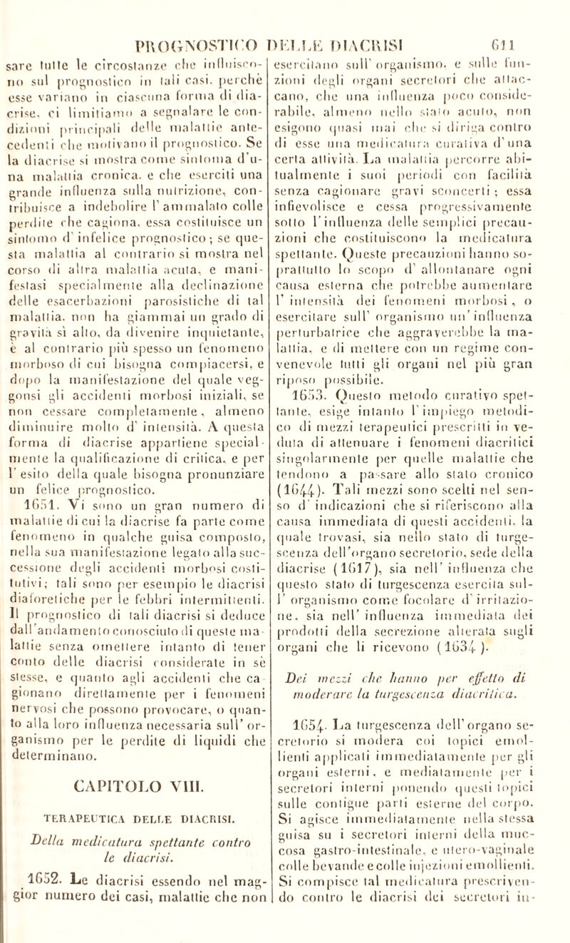 sarc tulle le circostanze che inllniscn- iio sul prognostico io tali casi, perchè esse variano io ciascuna (orma di dia- rree. ci limitiamo a segnalare le con- dizioni principali delle malattie ante- cedenti che motivano il prognostico. Se la diacrise si mostra come sintonia d’u- na malattia cronica, e che eserciti una grande influenza sulla nutrizione, con- tribuisce a indebolire 1’ammalalo colle perdite che cagiona, essa costituisce un sintomo d infelice prognostico; se que- sta malattia al contrario si mostra nel corso di altra malattia acuta, e mani- festasi specialmente alla declinazione delle esacerbazieni parosistiche di tal malattia, non ha giammai un grado di gravita sì alto, da divenire inquietante, è al contrario più spesso un fenomeno morboso di cui bisogna compiacersi, e dopo la manifestazione del quale veg- gonsi gli accidenti morbosi iniziali, se non cessare completamente, almeno diminuire molto d’ intensità. A questa forma di diacrise appartiene special mente la qualificazione di critica, e per 1’ esito della quale bisogna pronunziare un felice prognostico. 1651. Vi sono un gran numero di malattie di cui la diacrise fa parte come fenomeno in qualche guisa composto, nella sua manifestazione legato al la suc- cessione degli accidenti morbosi costi- tutivi; tali sono per esempio le diacrisi diaforetiche per le febbri intermittenti. Il prognostico di tali diacrisi si deduce dall andamento conosciuto di queste ma- lattie senza omettere intanto di tener conto delle diacrisi considerate in sè stesse, e quanto agli accidenti che ca gloriano direttamente per i fenomeni nervosi che possono provocare, o quan- to alla loro influenza necessaria sull’ or- ganismo per le perdite di liquidi che determinano. CAPITOLO Vili. TERAPEUTICA DELUE DIACRISI. Della medicatura spettante contro le diacrisi. 1652. Le diacrisi essendo nel mag- gior numero dei casi, malattie clic non esercitano sull’ organismo, e sulle fun- zioni degli organi secretori che attac- cano, che una influenza poco conside- rabile, almeno nello sialo acuto, non esigono (piasi mai clic si diriga contro di esse ima medicatura curativa d’uria certa attività. La malattia percorre abi- tualmente i suoi periodi con facilità senza cagionare gravi sconcerti ; essa infievolisce e cessa progressivamente sotto l'influenza delle semplici precau- zioni che costituiscono la medicatura spettante. Queste precauzioni hanno so- prattutto lo scopo d’ allontanare ogni causa esterna che potrebbe aumentare V intensità dei fenomeni morbosi , o esercitare sull’ organismo un’influenza perturbatrice che aggraverebbe la ma- lattia, e di mettere con un regime con- venevole tutti gli organi nel più gran riposo possibile. 1653. Questo metodo curativo spet- tante, esige intanto l’impiego metodi- co di mezzi terapeutici prescritti io ve- duta di attenuare i fenomeni diacritici singolarmente per quelle malattie che tendono a passare allo stato cronico (1644). Tali mezzi sono scelti nel sen- so d indicazioni che si riferiscono alla causa immediata di questi accidenti, la quale trovasi, sia nello stato di turge- scenza dell’organo secretorio, sede della diacrise (1617), sia nell’influenza che questo slato di turgescenza esercita sul- 1’ organismo con',e focolare d irritazio- ne, sia nell’influenza immediata dei prodotti della secrezione alterala sugli organi che li ricevono (1634 )- Dei mezzi che hanno per effetto di moderare la turgescenza diacrilica. 1654' Ija turgescenza dell’organo se- cretorio si modera coi topici emol- lienti applicali immediatamente per gli organi esterni, e mediatamente per i secretori interni ponendo questi topici sulle contigue parti esterne del corpo. Si agisce immediatamente nella stessa guisa su i secretori interni della mus- cosa gastro intestinale, e utero-vaginale colle bevande ecolle injezioni emollienti. Si compisce tal medicatura prescriven- do contro le diacrisi dei secretori in-