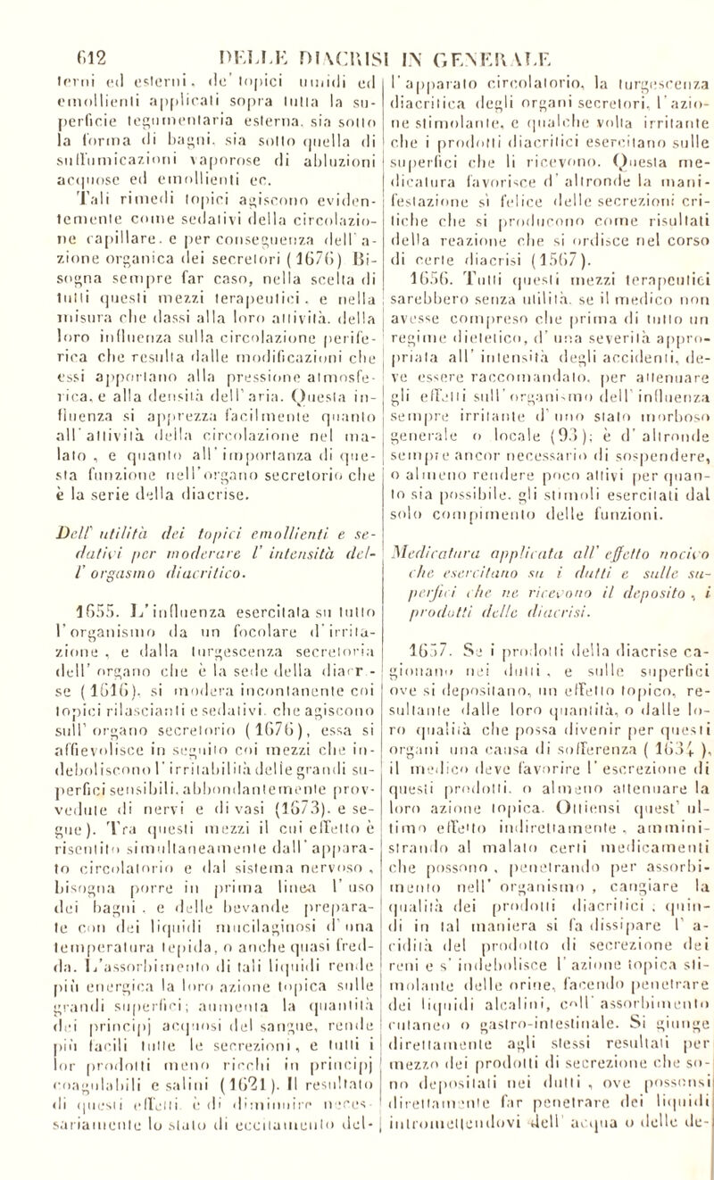 terni ed esterni, de’topici umidi ed emollienti applicali sopra tutta la su- perficie tegumentaria esterna, sia sotto la forma di bagni, sia sotto «juella di suffumicazioni vaporose di abluzioni acquose ed emollienti ec. Tali rimedi topici agiscono eviden- temente come sedativi della circolazio- ne capillare, e per conseguenza dell'a- zione organica dei secretori (167(5) Bi- sogna sempre far caso, nella scelta di tutti questi mezzi terapeutici, e nella misura die classi alla loro attività, della loro influenza sulla circolazione perife- rica che resulta dalle modificazioni che essi apportano alla pressione atmosfe- rica, e alla densità dell’aria. Questa in- fluenza si apprezza facilmente quanto all attività della circolazione nel ma- lato, e quanto all’importanza di que- sta funzione nell’organo secretorio che è la serie della diacrise. Dell' utilità dei topici emollienti e se- datici per moderare l’ intensità del- ; /’ orgasmo diacritico. 1655. L’influenza esercitala su tutto l’organismo da un focolare d irrita- zione , e dalla turgescenza secretoria [ dell’ organo che è la sede della diarr - ! se (1616). si modera incontanente coi topici rilasciatili csedativi, che agiscono sull’organo secretorio ( 1676), essa si affievolisce in seguito coi mezzi che in- deboliscono 1 irrilabilità delie grandi su- perflui sensibili,abbondantemente prov- vedute di nervi e di vasi (1673). e se- gue). Tra questi mezzi il cui effetto è risentito simultaneamente dall’appara- to circolatorio e da! sistema nervoso , bisogna porre in prima lineo 1 uso dei bagni . e delle bevande prepara- te con dei liquidi mucilaginosi d una temperatura tepida, o anche quasi fred- da. L’assorbimento di tali liquidi rende pili energica la loro azione topica sulle grandi su perii ci ; aumenta la quantità dei principi acquosi del sangue, rende più facili tutte le secrezioni, e tutti i lor prodotti meno ricchi in principi coagulabili e salini (1621). Il resultato di questi effetti òdi diminuire neces- j sanamente lo stato di eccitamento del- | l'apparato circolatorio, la turgescenza diacritica degli organi secretori, l’azio- ne stimolante, c qualche volta irritante che i prodotti diacritici esercitano sulle su per li c i che li ricevono. Questa me- dicatura favorisce d altronde la mani- festazione si felice delle secrezioni cri- tiche che si producono come risultati della reazione che si ordisce nel corso di certe riiacrisi (1567). 1656. Tutti questi mezzi terapeutici sarebbero senza utilità, se il medico non avesse compreso clic prima ili tutto un regime dietetico, d una severità appro- priata all’ intensità degli accidenti, de- ve essere raccomandalo, per attenuare gli effetti sull’ organi,mo dell influenza sempre irritante il uno stalo morboso generale o locale (93); è d’altronde sempre ancor necessario ili sospendere, o almeno rendere poco attivi [ter (pian- to sia possibile, gli stimoli esercitati dal solo compimento delle funzioni. Medicatura applicata all' effetto nocivo che esercitano su i (lutti e sulle su- peraci die ne ricevono il deposito , i prodotti delie diaccisi. 1657. Se i prodotti della diacrise ca- gionano nei «lutti , e sulle superflui ove si depositano, un effetto topico, re- sultante dalle loro quantità, o dalle lo- ro qualità che possa divenir [ver questi organi una causa di sofferenza ( 163+ ), il medico deve favorire ! escrezione di questi prodotti, o almeno attenuare la loro azione topica. Quietisi quest’ ul- timo effetto indirettamente, ammini- strando al malato certi medicamenti che [tossono , penetrando [ter assorbi- mento nell’ organismo , cangiare la qualità dei prodotti diacritici , quin- di in tal maniera si fa dissipare 1’ a- cidilà del prodotto di secrezione dei reni e s indebolisce 1 azione topica sti- molante delle orine, facendo penetrare dei liquidi alcalini, coll'assorbimento cutaneo o gastro-intestinale. Si giunge direttamente agli stessi resultali per mezzo dei prodotti di secrezione che so- no depositali nei (lutti, ove possonsi direttamente far penetrare dei liquidi intromettendovi dell acqua o delle de-l