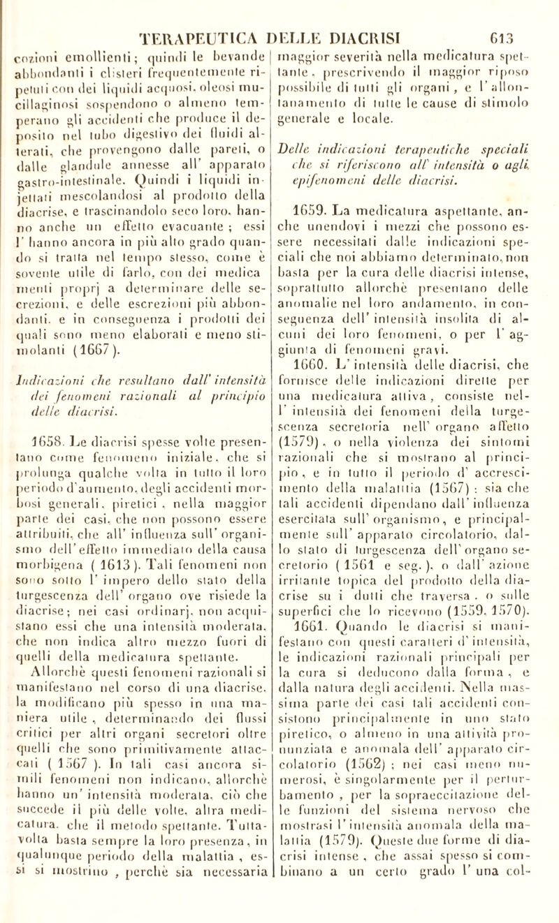 codioni emollienti; quindi le bevande abbondami i clisteri frequentemente ri- petuti con dei liquidi acquosi, oleosi mu- cillaginosi sospendono o almeno tem- perano gli accidenti che produce il de- posito nel tubo digestivo dei fluidi al- terati, che provengono dalle pareli, o dalle filandole annesse all’ apparato gastro-intestinale. Quindi i liquidi in- iettati mescolandosi al prodotto della diacrise, e trascinandolo seco loro, han- no anche un elicilo evacuante ; essi E hanno ancora in più allo grado quan- do si traila nel tempo stesso, come è sovente utile di farlo, con dei medica menti proprj a determinare delle se- crezioni, e delle escrezioni più abbon- danti. e in conseguenza i prodotti dei quali sono meno elaborali e meno sti- molanti (1667). Indicazioni che resultano dall' intensità dei fenomeni razionali al principio delle di acri si. 1658. Le diaccisi spesse volte presen- tano come fenomeno iniziale, che si prolunga qualche volta in tutto il loro periodo d’aumento, degli accidenti mor- bosi generali, piretici, nella maggior parte dei casi, che non possono essere attribuiti, che all’ influenza sull’ organi- smo dell’effetto immediato della causa morbigena ( 1613). Tali fenomeni non sono sotto 1’ impero dello stato della turgescenza dell’ organo ove risiede la diacrise; nei casi ordinar], non acqui- stano essi che una intensità moderata, che non indica altro mezzo fuori di quelli della medicatura spettante. Allorché questi fenomeni razionali si manifestano nel corso di una diacrise, la modificano più spesso in una ma- niera utile , determinando dei dossi critici per altri organi secretori oltre quelli che sono primitivamente attac- cati ( lo67 ). In tali casi ancora si- mili fenomeni non indicano, allorché hanno un’ intensità moderala, ciò che succede il più delle volte, altra medi- catura. che il metodo spettante. Tulta- volta basta sempre la loro presenza, in qualunque periodo della malattia , es- si si mostrino , perchè sia necessaria maggior severità nella medicatura spet- tante , prescrivendo il maggior riposo possibile di tutti gli organi, e I’ allon- tanamento di tutte le cause di stimolo generale e locale. Delle indicazioni terapeutiche speciali che si riferiscono all' intensità o agli. epifenomeni delle diacrisi. 1659. La medicatura aspettante, an- che unendovi i mezzi che possono es- sere necessitali dalle indicazioni spe- ciali che noi abbiamo determinalo,non basta per la cura delle diacrisi intense, soprattutto allorché presentano delle anomalie nel loro andamento, in con- seguenza dell’ intensità insolita di al- cuni dei loro fenomeni, o per 1' ag- giunta di fenomeni gravi. 1660. L’intensità delle diacrisi, che fornisce delle indicazioni dirette per una medicatura attiva, consiste nel- 1 intensità dei fenomeni della turge- scenza secretoria nell’ organo affetto (1579) , o nella violenza dei sintomi razionali che si mostrano al princi- pio, e in tutto il periodo d’ accresci- mento della malatitia (1567) : sia che tali accidenti dipendano dall’ influenza esercitata sull’organismo, e principal- mente sull’ apparato circolatorio, dal- lo sialo di turgescenza dell’ organo se- cretorio ( 1561 e seg. ), o dall azione irritante topica del prodotto della dia- crise su i (lutti che traversa . o sulle superfici che lo ricevono (1559, 1570). 1661. Quando le diacrisi si mani- festano con questi caratteri d'intensità, le indicazioni razionali principali [ter la cura si deducono dalla forma , e dalla natura degli accidenti. Nella mas- sima parte dei casi tali accidenti con- sistono principalmente in uno stato piretico, o almeno in una attività pro- nunziata e anomala dell’ apparato cir- colatorio (1562) ; nei casi meno nu- merosi, é singolarmente per il pertur- bamento , [ter la sopraeccitazione del- le funzioni del sistema nervoso che mostrasi l’intensità anomala della ma- lattia (1579). Queste due forme di dia- crisi intense , che assai spesso si com- binano a un certo grado 1’ una col-