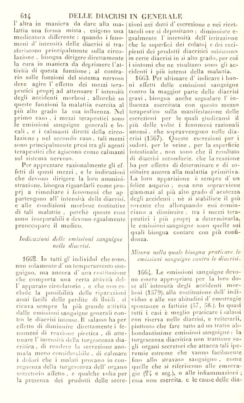 1’ altra in maniera da dare alla ma- lattia una l'orma mista , esigono una medicatura differente : quando i feno- meni d’ intensità delle <1 iacrisi si tra- sferiscono principalmente sulla circo- lazione , bisogna dirigere direttamente la cura in maniera da deprimere l'at- tivi i ìt di questa funzione ; al contra- rio sulle funzioni del sistema nervoso deve agire 1’ effetto dei mezzi tera- peutici proprj at' attenuare 1’ intensità degli accidenti morbosi , allorché su queste funzioni la malattia esercita al più alto grado la sua influenza. Nel primo caso , i mezzi terapeutici sono le emissioni sanguigne generali e lo- cali , e i calmanti diretti della circo- lazione ; nel secondo caso , tali mezzi sono principalmente presi tra gli agenti terapeutici che agiscono come calmanti sul sistema nervoso. Per apprezzare razionalmente gli ef felli di questi mezzi , e le indicazioni che devono dirigere la loro ammini- strazione, bisogna riguardarli come pro- prj a rimediare i fenomeni che ap partengono all’ intensità delle diaccisi, e alle condizioni morbose costitutive di tali malattie , perchè queste cose sono inseparabili e devono egualmente preoccupare il medico. Indicazioni delle emissioni sanguigne nelle di aerisi. 1662. In tutti gl’ individui che sono, non solamente d’ un temperamento san- guigno, ma ancora d’ una costituzione che comporta una certa attività del- 1 apparalo circolatorio , e che non es- clude la possibilità delle riparazioni assai facili delle perdite di fluidi . si ricava sempre la più grande attività dalle emissioni sanguigne generali con- tro le diacrisi intense. Il salasso ha per effetto di diminuire direttamente i fe- nomeni di reazione piretica , di atte- nuare l’intensità della turgescenza dia- critica, di rendere la secrezione ano- mala meno considerabile , di calmare i dolori clic i malati provano incon- seguenza della turgescenza dell’ organo secretorio all'etto , e qualche volta per la presenza dei prodotti delle secre- zioni nei dotti d’escrezione e nei ricet- tacoli ove si depositano ; diminuisce e- gualmente 1 intensità dell’ irritazione che le superfici dei colaloj e dei reci- pienti dei prodotti diacritici subiscono in certe diacrisi in sì alto grado, per cui i sintomi che ne risultano sono gli ac- cidenti i più intensi della malattia. 1663. Per ultimare d’ indicare i buo- ni effetti delle emissioni sanguigne contro la maggior parte delle diacrisi gravi , bisogna anche segnalare 1’ in- fluenza esercitata con questo mezzo terapeutico sulla manifestazione delle escrezioni per le quali giudicansi il più delle volte i fenomeni razionali intensi , che sopravvengono nelle dia- crisi (1567). Queste escrezioni per i sudori, per le orine , per la superficie intestinale , non sono che il resultato di diacrisi secondarie, che la reazione 11a per effetto di determinare e di so- stituire ancora alla malattia primitiva. La loro apparizione è sempre d un felice augurio ; essa non sopravviene giammai al più alto grado d’ acutezza degli accidenti -, nè si stabilisce il più sovente che allorquando essi comin- ciano a diminuire ,• tra i mezzi tera- peutici i più proprj a determinarla, le emissioni sanguigne sono quelle sui quali bisogna contare con più confi- denza. Misura nella quale bisogna praticare le emissioni sanguigne contro le diacrisi. 1664- Le emissioni sanguigne devo- no essere appropriale per la loro do- se all’ intensità degli accidenti mor- bosi (1579), alla costituzione dell’ indi- viduo e alle sue abitudini d emorragie spontanee o fattizie (57, 58.). In quasi lutti i casi è meglio praticare i salassi con riserva nelle diacrisi, e reiterarli, piuttosto che fare lutto ad un tratto ab- bondantissime emissioni sanguigne ; la turgescenza diacritica non trattiene su- gli organi secretori che attacca tali ipe- remie estreme che vanno facilmente fino allo stravaso sanguigno , come quelle che si riferiscono alle emorra- gie (24 e seg.), o alle infiammazioni ; essa non esercita, e le cause delle dia-