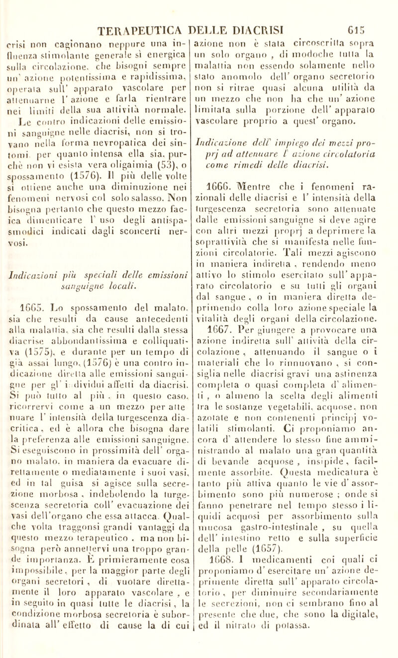 crisi non cagionano neppure una in- fluenza stimolante generale sì energica sulla circolazione, che bisogni sempre un azione potentissima e rapidissima, operaia sull’ apparato vascolare per attenuarne l'azione e farla rientrare nei limiti della sua attività normale. Le contro indicazioni delle emissio- ni sanguigne nelle diacrisi, non si tro- vano nella forma nevropalica dei sin- tomi per quanto intensa ella sia, pur- ché non vi esista vera oligaimia (53), o spossamento (157G). Il più delle volte si ottiene anche una diminuzione nei fenomeni nervosi col solo salasso. Non bisogna pertanto che questo mezzo fac- ica dimenticare T uso degli antispa- smodici indicali dagli sconcerti ner- vosi. Indicazioni più speciali delle emissioni sanguigne locali. 1GG5. Lo spossamento del malato, sia che resulti da cause antecedenti alla malattia, sia che resulti dalla stessa diacrise abbondantissima e colliquati- va (1575), e durante per un tempo di già assai lungo, (1576) è uria contro in- dicazione diretta alle emissioni sangui- gne per gl’ i dividili affetti da diacrisi. Si può tutto al più , in questo caso, ricorrervi come a un mezzo per alle nuare 1’ intensità della turgescenza dia- critica, ed è allora che bisogna dare la preferenza alle emissioni sanguigne. Si eseguiscono in prossimità dell orga- no malato, in maniera da evacuare di- rettamente o mediatamente i suoi vasi, ed in tal guisa si agisce sulla secre- zione morbosa , indebolendo la turge- scenza secretoria coll’ evacuazione dei vasi dell’organo die essa attacca. Qual- che volta traggonsi grandi vantaggi da questo mezzo terapeutico , ma non bi- sogna però annettervi una troppo gran- de importanza. E primieramente cosa impossibile, per la maggior parte degli organi secretori , di vuotare diretta- mente il loro apparato vascolare , e in seguito in quasi tutte le diacrisi, la condizione morbosa secretoria è subor- dinala all’ effetto di cause la di cui azione non è siala circoscritta sopra un solo organo , di modoclie tutta la malattia non essendo solamente nello stalo anomolo dell’ organo secretorio non si ritrae quasi alcuna utilità da un mezzo che non ha die un’ azione limitala sulla porzione dell’ apparalo vascolare proprio a quest’ organo. Indicazione dell’ impiego dei mezzi pro- prj ad attenuare l azione circolatoria come rimedi delle diacrisi. 1GGG. Mentre che i fenomeni ra- zionali delle diacrisi e 1’ intensità della turgescenza secretoria sono attenuate dalle emissioni sanguigne si deve agire con altri mezzi proprj a deprimere la so pia 11 i vi I à che si manifesta nelle fun- zioni circolatorie. Tali mezzi agiscono in maniera indiretta , rendendo meno attivo lo stimolo esercitato sull’appa- rato circolatorio e su tulli gli organi dal sangue , o in maniera diretta de- primendo colla loro azione speciale la vitalità degli organi della circolazione. 1G67. Per giungere a provocare una azione indiretta sull’ attività della cir- colazione , attenuando il sangue o i materiali che lo rinnuovano , si con- siglia nelle diacrisi gravi una astinenza completa o quasi completa d’ alimen- ti , o almeno la scelta degli alimenti tra le sostanze vegetabili, acquose, non azotate e non contenenti principj vo- latili stimolanti. Ci proponiamo an- cora d’ attendere lo stesso fine ammi- nistrando al malato una gran quantità di bevande acquose, insipide, facil- mente assorbite. Questa medicatura è tanto più attiva quanto le vie d’assor- bimento sono più numerose ; onde si fanno penetrare nel tempo stesso i li- quidi acquosi per assorbimento sulla mucosa gastro-intestinale , su quella dell’ intestino retto e sulla superficie della pelle (1G57). 16G8. 1 medicamenti coi quali ci proponiamo d’ esercitare un’ azione de- primente diretta sull’ apparalo circola- torio , per diminuire secondariamente le secrezioni, non ci sembrano fino al presente clic due, che sono la digitale, ed il nitrato di potassa.