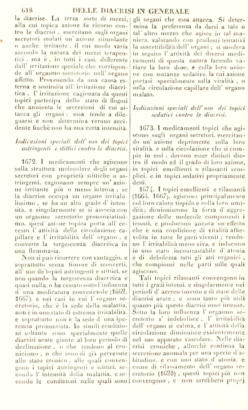 la tliacrisc. La terza sorte di mezzi, alla cui topica azione fu ricorso con- tro le diacrisi , esercitano siigli organi secretori malati un’ azione stimolante o anche irritante , il cui modo varia secondo la natura dei mezzi terapeu- tici . ma è , in tutti i casi, differente dall’ irritazione speciale che corrispon- de all’ orgasmo secretorio nell' organo affetto. Provenendo da una causa es- terna e sostituita all1 irritazione diacri- tica , 1’ irritazione cagionala da cpjesli topici partecipa dello stato di lìogosi che annienta le secrezioni di cui at- tacca gli organi ; essa tende a dile- guarsi e non determina veruno acci- dente finché non ha una certa intensità. Indicazioni speciali dell' uso (lei topici astringenti e sfittici contro le diacrisi. 1672. I medicamenti che agiscono sulla struttura molecolare degli organi secretori con proprietà si ittiche o as- tringenti, cagionano sempre un’ azio- ne irritante più o meno intensa ; se la diacrise occupa un organo irritali! lissimo , se ha un alio grado d’ inten- sità, e singolarmente se si associa con un orgasmo secretorio pronunziatissi- mo, quest azione topica porla all’ ec- cesso 1’ attività della circolazione ca- pillare e 1’ irritabilità dell organo , c converte la turgescenza diacritica in una (iemmasia. Non si può ricorrere con vantaggio, e soprattutto senza timore di sconcerti, all’ uso de’topici astringenti e slittici, se non quando la turgescenza diacritica è (piasi nulla, o ha cessalo sotto 1 in licenza d una medicatura convenevole (1662, 1667). e nei casi in cui 1 organo se- cretorio, che è la sede della malattia, non è in uno stalo di estrema irritabilità, e soprattutto non è la sede d una ipe- remia pronunziala. In simili condizio- ni soltanto sono specialmente quelle diacrisi acute giunte, al loro periodo di declinazione , o che tendono al cro- nicismo , o che sono di già pervenute allo stato cronico, alle (piali conven- gono i topici astringenti e slittici, se- condo 1’ intensità della malattia, e se- condo le condizioni nelle quali sono gli organi che essa attacca. Si deter- mina la preferenza da darsi a tale o tal' altro mezzo che agisce in tal ma- niera, valutando con prudenti tentativi la suscettibilità dell’organi ; si modera in seguilo 1’ attività dei diversi medi- camenti di questa natura facendo va- riare la loro dose, e colla loro unio- ne con sostanze sedative, la cui azione portasi specialmente sulla viialità , o sulla circolazione capillare dell’ organo malato. Indicazioni speciali dell’ uso dei topici sedatici contro le diacrisi. 1673. 1 medicamenti topici eli e agi- scono sugli organi secretori, esercitan- do un’ azione deprimente sulla loro vitalità, e sulla circolazione che si com- pie in essi , devono esser distinti die- tro il modo ed il grado di loro azione, in topici emollienti o rilassanti sem- plici, e in topici sedatiyi propriamente delti. 1674- I topici emollienti e rilassanti (1665. 1667), agiscono principalmente col loro calore tiepido e colla loro umi- dità; diminuiscono la forza d aggre- gazione delle molecole componenti i tessuti, e producono ancora un effetto che è una condizione di vitalità affie- volita in tulle le parti viventi ; rendo- no 1’ irritabilità meno viva, e inducono in uno stato incontrastabile d’ atonia e di debolezza lutti gli alti organici , che compiutisi nelle parti sulle quali agiscono. Tali topici rilassanti convengono in lutti i gradi intensi, e singolarmente nei periodi d’ accrescimento e di stato delle diacrisi acute ; e sono tanto [dìi utili quanto più queste diacrisi sono intense. Sotto la loro influenza 1’ orgasmo se- cretorio s’ indebolisce , 1 irritabilità dell’ organo si calma, e 1 attività della circolazione diminuisce evidentemente nel suo apparato vascolare. Nelle dia- crisi croniche , allorché continua la secrezione anomala per una specie d a- hitudine, e con uno stato d atonia, e come di rilassamento dell organo se- cretorio (1620) , questi topici piò min convengono , e non sarebbero proprj