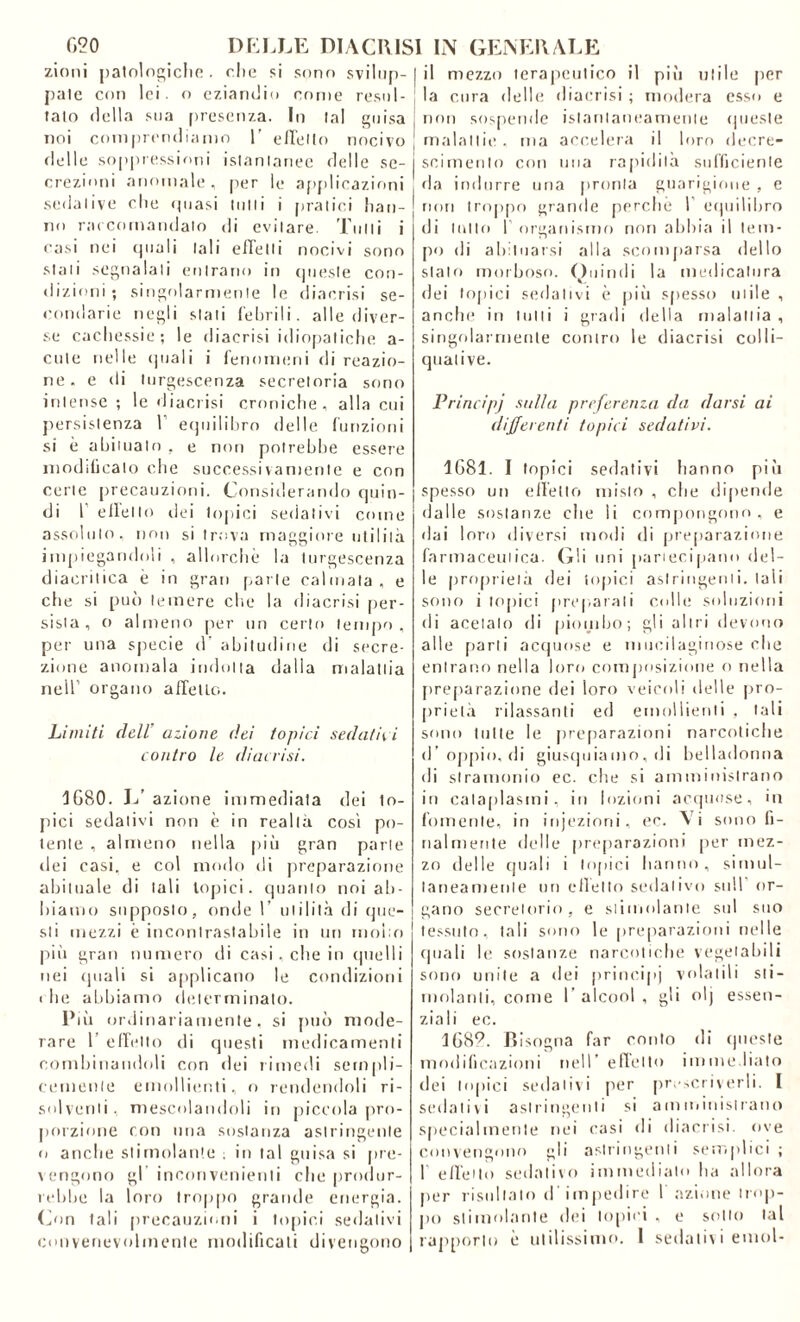 zioni patologiche . che si sono svilup- pale con lei. o eziandio come resul- tato della sua presenza. In tal guisa noi comprendiamo 1' elicilo nocivo delle soppressioni istantanee delle se- crezioni anomale, per le applicazioni sedative che (piasi tulli i pratici han- no raccomandato di evitare. Tulli i casi nei (piali tali ellelti nocivi sono stati segnalati entrano in cpiesle con- dizioni; singolarmente le diaerisi se- condarie negli stati febrili. alle diver- se cachessie; le diaccisi idiopatiche a- cule nelle (piali i fenomeni di reazio- ne. e di turgescenza secretoria sono intense ; le diaccisi croniche, alla cui persistenza V equilibro delle funzioni si è abitualo , e non potrebbe essere inodilicato che successivamente e con certe precauzioni. Considerando quin- di I elleno dei topici sedativi come assoluto, non si trova maggiore utilità impiegandoli , allorché la turgescenza diacritica è in gran parte calmata, e che si può temere che la diaccisi per- sista, o almeno per un certo tempo, per una specie d‘ abitudine di secre- zione anomala indotta dalla malattia nell’ organo affetto. Limiti dell' azione dei topici sedatici contro le diaccisi. 1080. L’ azione immediata dei to- pici sedativi non è in realtà così po- lente , almeno nella più gran parie dei casi, e col modo di preparazione abituale di tali topici, quanto noi ab- biamo supposto, onde I’ utilità di que- sti mezzi è incontrastabile in un molto più gran numero ili casi , che in quelli nei quali si applicano le condizioni < he abbiamo determinato. Più ordinariamente, si può mode- rare 1 effetto di questi medicamenti combinandoli con dei rimedi sempli- cemente emollienti, o rendendoli ri- solventi . mescolandoli in piccola pro- porzione con una sostanza astringente o anche stimolante : in tal guisa si pre- vengono gl incori venienti che produr- rebbe la loro troppo grande energia. G>n tali precauzioni i topici sedativi convenevolmente modificati divengono il mezzo terapeutico il più utile per la cura delle diacrisi ; modera esso e non sospende istantaneamente queste malattie , ma accelera il loro decre- scimento con una rapidità sufficiente da indurre una pronta guarigione , e non troppo grande perche I equilibro di lutto I organismo non abbia il tem- po di abituarsi alla scomparsa dello stalo morboso. Quindi la medicatura dei topici sedativi è più spesso utile , anche in tutti i gradi della malattia , singolarmente contro le diacrisi colli- quai i ve. Principj sulla preferenza da darsi ai differenti topici sedativi. 1G81. I topici sedativi hanno più spesso un effetto misto , che dipende dalle sostanze che li compongono, e dai loro diversi modi di preparazione farmaceutica. Gli uni partecipano del- le proprietà dei topici astringenti, tali sono i topici preparali colle soluzioni di acetato di piombo; gli altri devono alle parti acquose e mucilagiriose che entrano nella loro composizione o nella preparazione dei loro veicoli delle pro- prietà rilassanti ed emollienti , tali sono tutte le preparazioni narcotiche d’oppio, di giusquiamo, di belladonna di stramonio ec. che si amministrano in cataplasmi, in lozioni acquose, in fornente, in injeziorii, ec. Vi sono fi- nalmente delle preparazioni per mez- zo delle quali i topici hanno, simul- taneamente un effetto sedativo sull or- gano secretorio, e stimolante sul suo tessuto, tali sorto le preparazioni nelle quali le sostanze narcotiche vegetabili sono unite a dei principi volatili sti- molanti, come I alcool , gli olj essen- ziali ec. 1G89. Bisogna far conto di queste modificazioni nell’ effetto immediato dei topici sedativi per prescriverli. I sedativi astringenti si amministrano specialmente nei casi di diacrisi. ove convengono gli astringenti semplici ; 1 effetto sedativo immediato ha allora per risultato d impedire l’azione trop- po stimolante dei topici , e sotto tal rapporto è utilissimo. 1 sedativi einol-