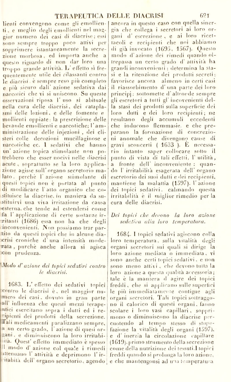 TERAPEUTICA lienli convengono come gli emollien- ti , e meglio degli emollienti nel mag- gior numero dei casi di diacrise ; essi sono sempre troppo poco attivi per sopprimere istantaneamente la secre- zione morbosa, ed imporla anche a questo riguardo di non dar loro una troppo grande attività. 1/effetto sì fre- quentemente utile dei rilassanti contro le diacrisi è sempre reso più completo e più sicuro dall’ azione sedativa dai narcotici che vi si uniscono. Su queste osservazioni riposa I oso si abituale nella cura delle diacrisi, dei catapla- smi delle lozioni, e delle fornente e mollienli oppiate: la prescrizione delle bevande emollienti e narcotiche; I’ am- ministrazione delle injezioni , dei eli- steri colle decozioni mucillaginose e narcotiche ec. 1 sedativi che hanno un azione topica stimolante non po- trebbero ebe esser nocivi nelle diacrisi acute , soprattutto se la loro applica- zione agisse sull’organo secretorio ma- lato. perché 1 azione stimolante di questi topici non è [iodata al ponto di modificare 1 alto organico che co- stituisce la diacrise. in maniera da su- . sii tu i evi una viva irritazione da causa •esterna, die tende ad estendersi come fa I applicazione di certe sostanze ir- tritanti (1686) essa non ha che degli inconvenienti. Non possiamo Irar par- rtiio da questi topici che in alcune dia- •crisi croniche d una intensità mode- rata , purché anche allora si agisca .con prudenza. Modo d’azione dei topici sedativi contro le diacrisi. 1683. 1/ e/Tello dei sedativi topici contro le diacrisi é , nel maggior nu- tniero dei casi, dovuto io gran parte all influenza che questi mezzi terape- utici esercitano sopra i (lutti ed i re- cipienti dei prodotti della secrezione. [Tali medicamenti paralizzano sempre, a un certo grado, l’azione di qtiesi or- fani, e diminuiscono la loro irritalo-) ua. Quest’ elleno immediato é spesso 1 modo d’ azione col quale i rimedi ìtlenuauo 1 attività e deprimono 1’ ir- ■ tabil.i dell organo secretorio, agendo | DELLE DIACCISI 621 ancora in questo caso con quella siner- gia che collega i secretori ai loro or- gani d’ escrezione , e ai loro ricet- tacoli e recipienti che noi abbiamo di già invocalo (1693, lofi?). Questo modo d azione dei rimedi quando ol- trepassa un certo grado d attività ha grandi inconvenienti ; determina la sta- si e la ritenzione dei prodotti secreti; favorisce ancora almeno in certi cast il riassorbimento d una parte dei loro principi ; sol lo tu et I e d’altronde sempre gli escretori a tutti gl incovenienli del- la stasi dei prodotti sulla superficie dei loro (lutti e dei loro recipienti; ne resultano degli accumuli eccedenti che inducono flemmasie. e che pre- parano la formazione di concrezio- ni anomale che divengono cause di gravi sconcerti ( 1633 ). E necessa- rio intanto saper collocare sotto il plinto di vista di tali effetti. 1’ utilità, a fronte dell incori veniente : (pian- do f irritabilità esagerala dell organo escrelorio dei suni (lutti e dei recipienti, mantiene la malattia (1597). 1 azione dei topici sedativi, calmando questa irritabilità é il miglior rimedio perla cura delle diacrisi. Dei topici che devono la loro azione sedativa alia loro temperatura. 1684- I topici sedativi agiscono colla loro temperatura, sulla vitalità degli organi secretori sui (piali si dirige la loro azione mediala o immediata, vi sono anche certi topici sedativi, e non sono meno aitivi, che devono tutta la loro azione a questa qualità accessoria; tale é la maniera d agire dei topici freddi, che si applicano sulle superaci le più immediatamente contigue agli organi secretori, l’ali topici sottraggo- no il calorico di questi organi, fanno scolare i loro vasi capillari , soppri- mono o diminuiscono la diacrise per- cuotendo al tempo stesso di stupe- fazione la vitalità degli organi (1597), e d’ inerzia la circolazione capillare (1619). primo strumento della secrezione come della nutrizione dei tessuti.1 topici freddi quando si prolunga la lot o azione, e ohe manlengonsi ad ina temperatura