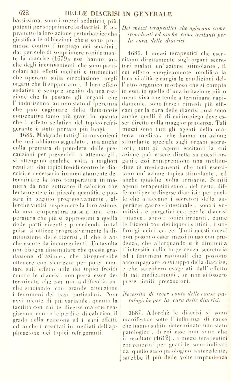 bassissima, sono i mezzi sedativi i più polenti per sopprimere le diacrisi. E so- prattutto la loro azione perturbatrice che giustifica le obbiezioni che si sono pro- mosse contro l’impiego dei sedativi, •lai pericolo di sopprimere rapidamen- te la diacrise (1679); essi hanno an- che degli inconvenienti che sono parti- colari agli effetti mediati e immediati che operano sulla circolazione negli organi che li sopportano ; il loro effelo sedativo è sempre seguilo da una rea- zione che fa passare gli organi che T induriscono ad uno stalo d iperemia che può cagionare delle flemmasie consecutive tanto più gravi in quanto che 1 effetto sedativo del topico refri- gerante è stato portato più lungi. 1G85. Malgrado tutti gl inconvenienti che noi abbiamo segnalato , ma anche colla premura di prendere delle [ire- cauzioni per prevenirli o attenuargli , si ottengono qualche volta i migliori resultati dai topici freddi contro le dia- crisi, è necessario immediatamente de- terminare la loro temperatura in ma- niera da non sottrarre il calorico che lentamente e in piccola quantità, e pas- sare in seguito progressivamente , al- lorché vuoisi sospendere la loro azione, da una temperatura bassa a una tem- peratura che piìi si approssimi a quella delle parti viventi ; procedendo in tal guisa si ottiene progressivamente la di- minuzione delle diacrisi . il che è an- che esente da inconvenienti. Tullavolia non bisogna dissimulare che questa gra- dazione d' azione . che bisognerebbe ottenere con sicurezza per po'er con- tare sull’ effetto utile dei topici freddi contro le diacrisi. non possa esser de- terminala che con trinila difficoltà, an- che studiando roti grande attenzione i fenomeni dei casi particolari. Non avvi niente di più variabile . quanto la facilità con cui le diverse materie rea- giscono contro le perdili* di calorico, il grado della reazione ed i suoi effetti, ed anche i resultali immediati dell’ap- plicaziorie dei topici refrigeranti. Dei mezzi terapeutici che agiscono come stimolanti ed anche, come irritanti per la cura delle diacrisi. 1686. 1 mezzi terapeutici che eser- citano direttamente sugli organi secre- tori malati un’ azione stimolante , il cui effetto energicamente modifica la loro vitalità, e cangia le condizioni del- 1’ alto organico morboso che si compie in essi, in quelle d una irritazione più o meno viva che tende a terminarsi rapi- damente. sono forse i rimedi più effi- caci per la cura delle diacrisi ; ma sono anche quelli il di cui impiego deve es- ser diretto colla maggior prudenza. Tali mezzi sono lutti gli agenti della ma- teria medica , che hanno un azione stimolante speciale sugli organi secre- tori . tutti gli agenti eccitanti la cui azione pii > essere diretta su questi or- gani ; essi comprendono una moltitu- dine di medicamenti che tulli eserci- tano un’ azione topica stimolante , ed anche qualche volta irritante. Simili agenti terapeutici sono . de! resto, dif- ferenti per le diverse diacrisi : per quel- le che attaccano i secretori della su- perficie gastro - intestinale . sono i vo- mitivi . e purgativi ec.; per le diacrisi cutanee, sono i topici irritanti . come le frizioni con ilei liquori slittici . i suf- fumigi acidi ec. ec. Tutti questi mezzi non possono esser messi in uso con pru- denza. che allorquando si è diminuita l’intensità della turgescenza secretoria ed i fenomeni razionali che possono accompagnare lo sviluppo della diacrise, e che sarebbero esagerati dall’effetto di tali medicamenti , se non si fossero prese simili precauzioni. Necessità di tener conto delle cause pa- tologiche per la. cura delle diacrisi. 1687. Allorché le diacrisi si sono manifestale sotto 1 influenza di cause che hanno subito determinalo uno stalo patologico , di cui esse non sono che il resultalo (1612) . i mezzi terapeutici convenevoli per guarirle sono indicali da quello stalo patologico antecedente; sarebbe il più delle volte imprudenza