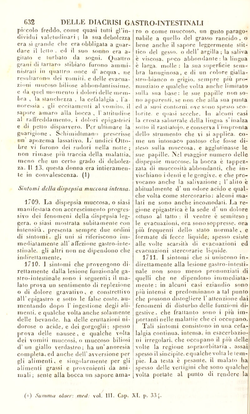 pircnlo freddo, come quasi tutti gl’in- dividui valetudinari; la sua debolezza eia sì grande che era obbligala a guar- dare il letto . ed il suo sonno era a- gitale» e turbato da sogni. Quattro grani di tartaro slibiato furono ammi- nistrati in quattro -once d’ acqua , ne resultarono dei vomiti, e delle evacua- zioni mucoso biliose abbondantissime, e da quel momento i dolori delle inetti- 1 bra , la stanchezza , la cefalalgia , l a noressia , gli eccitamenti al vomito, il sapore amaro alla bocca , 1’ altitudine j al raffreddamento, i dolori epigastrici e di [ietto disparvero. Ler ultimare la guarigione , Schimidlmann prescrisse un apozema lassativo. L’ undici Otto- bre vi furono dei sudori nella notte ; non rimase più traccia della malattia, meno die un certo grado di debolez- za. Il 13, questa donna era intieramen- te in convalescenza. (1) Sintomi della dispepsia muccosa intensa. 1709. La dispepsia muccosa, o siasi manifestata con accrescimento progres- sivo dei fenomeni della dispepsia leg- gera, o siasi mostrala subitamente con intensità, presenta sempre due ordini di sintomi, gli uni si riferiscono im- mediatamente all’affezione gastro-inte- stinale, gli altri non ne dipendono die indirettamente. 1710. I sintomi die provengono di- rettamente dalla lesione funzionale ga- stro-intestinale sono i seguenti: il ma- lato prova un sentimento di replezione o di dolore gravativo, e conslretlivo all’epigastro e sotto le false coste, au- mentando dopo 1’ ingestione degli ali- menti, e qualche volta anche solamente delle bevande, ha delle eruttazioni ni- dorose o acide, e dei gorgoglìi; spesso prova delle nausee, e qualche volta dei vomiti muccosi, o inuccoso biliosi (l’un giallo verdastro; ha un’ anoresia completa, ed anche dell’avversione per gli alimenti, e singolarmente per gli alimenti grassi e provenienti da ani- mali ; sente alla bocca un sapore ama- ro o come muccoso, un gusto parago-* nabile a quello del grasso rancido , o bene anche il sapore leggermente slit- tico del gesso, o dell’argilla ; la saliva è viscosa, poco abbondante : la lingua è larga, molle : la sua superfìcie sem- bra lanuginosa, e di un colore gialla- slro-bianco o grigio, sempre più pro- nunzialo e qualche volta anche limitato sulla sua base: le sue papille non so- no apparenti, se non che alla sua [unita ed a suoi contorni, ove sono spesso sco- lorite e quasi secche. In alcuni casi la crosta saburrale della lingua s’inalza sotto il raslialojo. e conserva 1 impronta dello strumento che vi si applica, co- me un intonaco pastoso che fosse di- steso sulla muccosa, e agglutinasse le sue papille. Nel maggior numero delle dispepsie muccose, la bocca è tappez- zala di muccosilà abbondanti, che in- vischiano i denti e le gengive, e che pro- vocano anche la salivazione ; 1’ alito è abitualmente d’ un odore acido e qual- che volta come stercorario: alcuni ma- lati ne sono anche incomodali. La re- gione epigastrica è la sede d’ un dolore ottuso al latto: il ventre è semileso; le evacuazioni, ora sono soppresse, ora più frequenti dello stato normale , e formate di fecce liquide; spesso esiste alle volte scarsità di evacuazioni ed evacuazioni stercorarie liquide. 1711. I sintomi che si uniscono in- direttamente alla lesione gastro-intesti- nale non sono meno pronunziati di quelli che ne dipendono immediata- mente: in alcuni casi eziandio sono più intensi e predominano a tal punto che possono distogliere l’attenzione dai: fenomeni di disturbo delle funzioni di- gestive. che frattanto sono i più im- portanti nelle malattie che ci occupano. Tali sintomi consistono in una cefa- lalgia continua, intensa,in esacerbazio- ni irregolari, che occupano il più delle volle la regione sopraorbitaria , assai spesso il si nei |ii le. e qualche volta le lem- pie. La testa è pesante, il malato ha spesso delle vertigini che sono qualche volta portate al punto di rendere la /