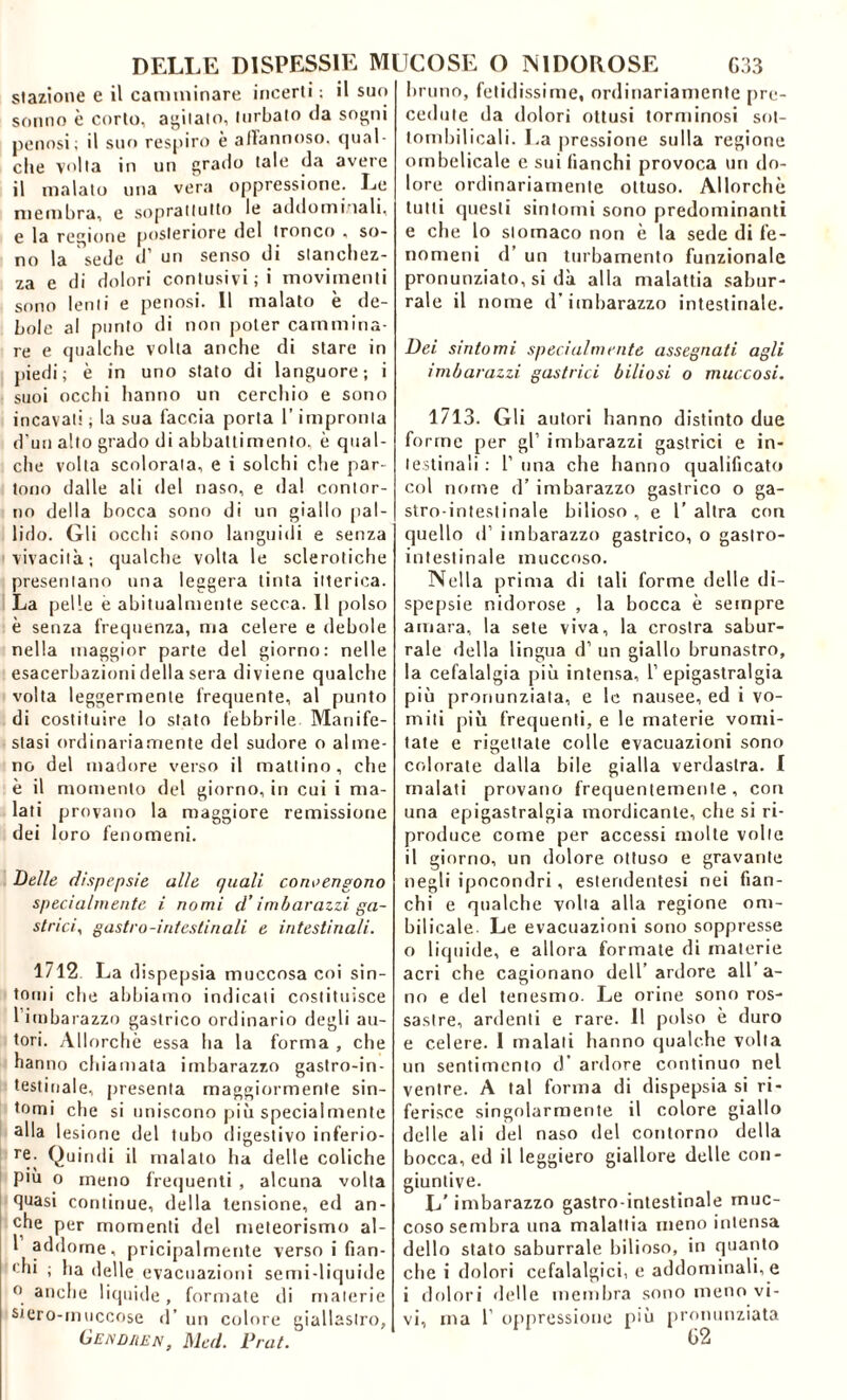 stazione e il camminare incerti ; il suo sonno è corto, abitalo, turbato «la sogni penosi; il suo respiro è artannoso, qual- che volta in un grado tale da avere il malato una vera oppressione. Le membra, e soprattutto le addominali, e la regione posteriore del tronco , so- no la sede d’ un senso di stanchez- za e di dolori contusivi ;i movimenti sono lenti e penosi. Il malato è de- bole al punto di non poter cammina- re e qualche volta anche di stare in piedi; è in uno stato di languore; i suoi occhi hanno un cerchio e sono incavati ; la sua faccia porta l’impronta d'un alto grado di abbattimento, è qual- che volta scolorala, e i solchi che par- tono dalle ali del naso, e dal contor- no della bocca sono di un giallo pal- lido. Gli occhi sono languidi e senza vivacità; qualche volta le sclerotiche presentano una leggera tinta itterica. La pelle è abitualmente secca. Il polso è senza frequenza, ma celere e debole nella maggior parte del giorno: nelle esacerbazioni della sera diviene qualche volta leggermente frequente, al punto di costituire lo stato febbrile Manife- stasi ordinariamente del sudore o alme- no del madore verso il mattino, che è il momento del giorno, in cui i ma- lati provano la maggiore remissione dei loro fenomeni. Delle dispepsie alle quali contengono specialmente i nomi d’imbarazzi ga- strici^ gastro-intestinali e intestinali. 1712 La dispepsia muccosa coi sin- tomi che abbiamo indicati costituisce l’imbarazzo gastrico ordinario degli au- tori. Allorché essa ha la forma , che han no chiamata imbarazzo gaslro-in- testiuale, presenta maggiormente sin- tomi che si uniscono più specialmente alla lesione del tubo digestivo inferio- re- Quindi il malato ha delle coliche più o meno frequenti , alcuna volta quasi continue, della tensione, ed an- che per momenti del meteorismo al- 1 addome, pricipalmente verso i fian- chi ; ha delle evacuazioni semi-liquide o anche liquide, formate di materie siero-muccose d’ un colore giallastro, Gendiien Med. Prat. bruno, fetidissime, ordinariamente [ire- cedute da dolori ottusi torminosi sol- tombilicali. La pressione sulla regione ombelicale e sui fianchi provoca un do- lore ordinariamente ottuso. Allorché tutti questi sintomi sono predominanti e che lo stomaco non è la sede di fe- nomeni d’ un turbamento funzionale pronunziato, si dà alla malattia sabur- rale il nome d’imbarazzo intestinale. Dei sintomi specialmente assegnati agli imbarazzi gastrici biliosi o muccosi. 1713. Gli autori hanno distinto due fo rmc per gl’ imbarazzi gastrici e in- testinali : T una che hanno qualificato col nome d’ imbarazzo gastrico o ga- stro-intestinale bilioso, e l’altra con quello d1 imbarazzo gastrico, o gastro- intestinale inuccoso. Nella prima di tali forme delle di- spepsie nidorose , la bocca è sempre amara, la sete viva, la crostra sabur- rale della lingua d1 un giallo brunastro, la cefalalgia più intensa, 1’epigastralgia più pronunziata, e le nausee, ed i vo- miti più frequenti, e le materie vomi- tate e rigettate colle evacuazioni sono colorate dalla bile gialla verdastra. I malati provano frequentemente, con una epigastralgia mordicante, che si ri- produce come per accessi molte volte il giorno, un dolore ottuso e gravante negli ipocondri, esleridentesi nei fian- chi e qualche volta alla regione om- bilicale- Le evacuazioni sono soppresse 0 liquide, e allora formate di materie acri che cagionano dell’ardore all’a- no e del tenesmo. Le orine sono ros- sastre, ardenti e rare. Il polso è duro e celere. 1 malati hanno qualche volta un sentimento d’ ardore continuo nel ventre. A tal forma di dispepsia si ri- ferisce singolarmente il colore giallo delle ali del naso del contorno della bocca, ed il leggiero giallore delle con- giuntive. L’imbarazzo gastro intestinale muc- coso sembra una malattia meno intensa dello stato saburrale bilioso, in quanto che i dolori cefalalgici, e addominali, e 1 dolori «Ielle membra sono meno vi- vi, ma 1’ oppressione più pronunziata G2