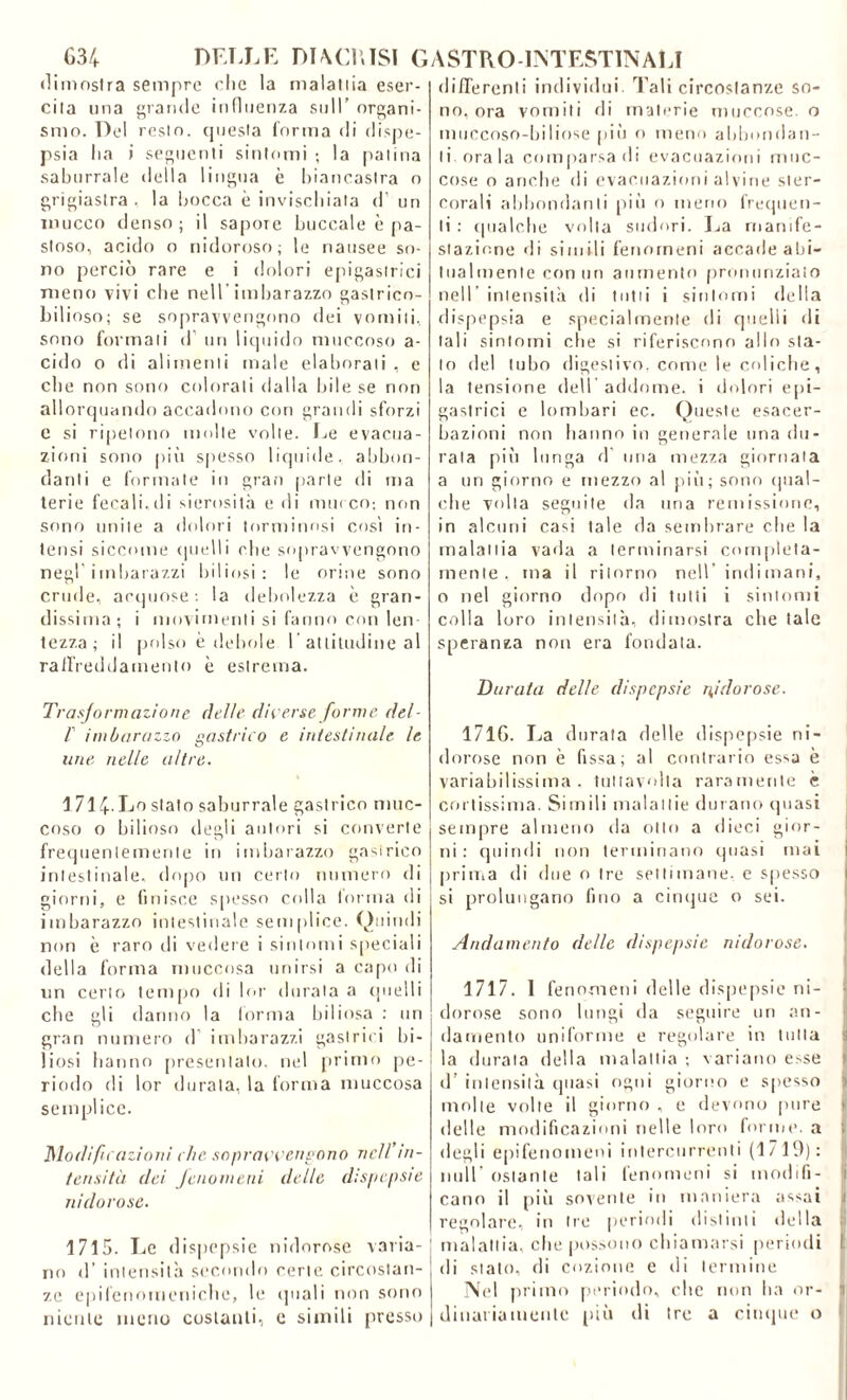 dimostra sempre clic la malattia eser- cita una grande influenza sull’ organi- smo. Del resto, questa forma di dispe- psia Ita i seguenti sintomi ; la patina saburrale della lingua è biancastra o grigiastra, la bocca è invischiata d’ un inucco denso ; il sapore buccale è pa- stoso, acido o nidoroso; le nausee so- no perciò rare e i dolori epigastrici meno vivi che nell imbarazzo gastricn- bilioso; se sopravvengono dei vomiti, sono formali d un liquido muccoso a- cido o di alimenti male elaborati , e che non sono colorali dalla bile se non allorquando accadono con grandi sforzi c si ripetono molte volle. Le evacua- zioni sono più spesso liquide, abbon- danti e formate in gran parte di ma terie fecali,di sierosità e di murco; non sono unite a dolori forminosi cosi in- tensi siccome quelli rbe sopravvengono negl'imbarazzi biliosi: le orine sono crude, acquose: la debolezza è gran- dissima; i movimenti si fanno con len- tezza ; il polso è debole 1 attitudine al raffreddamento è estrema. Trasformazione delle diverse forme del- V imbarazzo gastrico e intestinale le une nelle altre. 1 714. Lo stato saburrale gastrico muc- coso o bilioso degli autori si converte frequentemente in imbarazzo gasirico intestinale, dopo un certo numero di giorni, e finisce spesso colla torma di imbarazzo intestinale semplice. Quindi non è raro di vedere i sintomi speciali della forma muccosa unirsi a capo di un certo tempo di lor durala a quelli ebe gli danno la forma biliosa : un gran numero d imbarazzi gastrici bi- liosi hanno presentalo, nel primo pe- riodo di lor durata, la forma muccosa semplice. Modifu azioni che sopravvengono nell’in- tensità dei fenomeni delle dispepsie nidorose. 1715. Le dispepsie nidorose varia- no d’ intensità secondo certe circostan- ze epifenomeniche, le (piali non sono niente meno costanti, e simili presso differenti individui. Tali circostanze so- no, ora vomiti di materie mucoose o muccoso-biliose più o meno abbondan- ti orala comparsa di evacuazioni mne- cose o anche di evacuazioni alvine ster- corali abbondanti più o meno frequen- ti : qualche volta sudori. La manife- stazione di simili fenomeni accade abi- tualmente conno aumento pronunziato nell intensità di tutti i sintomi della dispepsia e specialmente di quelli di tali sintomi che si riferiscono alio sta- lo del tubo digestivo, come le coliche, la tensione dell addome, i dolori epi- gastrici e lombari ec. Queste esacer- bazioni non hanno in generale una du- rata più lunga d una mezza giornata a un giorno e mezzo al più; sono qual- che volta seguite da una remissione, in alcuni casi tale da sembrare che la malattia vada a terminarsi completa- mente. ma il ritorno nell indi mani, o nel giorno dopo di tutti i sintomi colla loro intensità, dimostra che tale speranza non era fondata. Durata delle dispepsie nidorose. 1716. La durata delle dispepsie ni- dorose non è fissa; al contrario essa è variabilissima, tuttavolta raramente è cortissima. Simili malattie durano (piasi sempre almeno da otto a dieci gior- ni : quindi non terminano quasi mai prima di due o Ire settimane, e spesso si prolungano fino a cinque o sei. Andamento delle dispepsie nidorose. 1717. I fenomeni delle dispepsie ni- dorose sono lungi da seguire un an- damento uniforme e regolare in tutta la durata della malattia ; variano esse d’ intensità quasi ogni giorno e spesso > molte volte il giorno , e devono pure delle modificazioni nelle loro forme, a degli epifenomeni intercorrenti (1/ 19): nuli ostante tali fenomeni si modifi- cano il più sovente in maniera assai regolare, in tre periodi distinti della malattia, che possono chiamarsi periodi 1 di stato, di cozione e di termine Nel primo periodo, clic non ha or- 1 dittaiiamontc più di tre a cinque o I