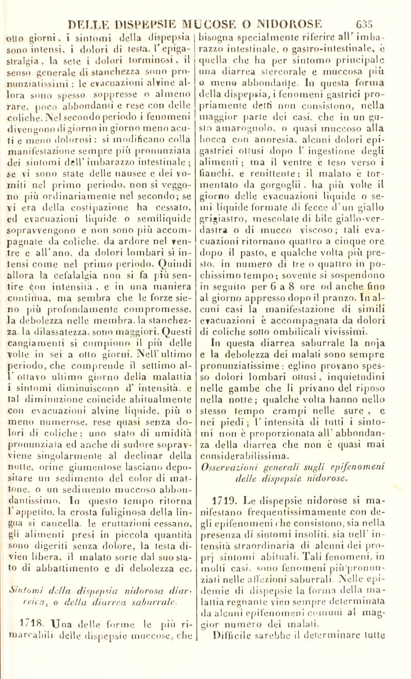 olio giorni, i sintomi della dispepsia sono intensi, i dolori di lesta, l'epiga- stralgia , la seie i dolori (orminosi, il senso generale di stanchezza sono pro- minzialissimi : le evacuazioni alvine al- lora sono spesso soppresse o almeno rare, poco abbondami e rese con delle coliche. Nel secondo periodo i fenomeni divengono di giorno in giorno meno acu- ti e meno dolorosi: si modificano colla manifestazione sempre più pronunziata dei sintomi dell’ imbarazzo intestinale ; se vi sono siate delle nausee e dei vo- miti nel primo periodo, non si veggo- no più ordinariamente nel secondo; se vi era della costipazione ha cessalo, ed evacuazioni liquide o semiliquide sopravvengono e non sono più aceoin- pagnale da coliche, da ardore nel ven- tre e all’ano, da dolori lombari si in- tensi come nel primo periodo. Quindi allora la cefalalgia non si fa più sen- tire Aon intensità , e in una maniera continua, ma sembra che le forze sie- no più profondamente compromesse, la debolezza nelle membra, la stanchez- za. la dilassatezza, sono maggiori. Questi cangiamenti si compiono il più delle volle in sei a otto giorni. Nell’ultimo periodo, che comprende il settimo al- 1’ ottavo ultimo giorno della malattia i sintomi diminuiscono d’ intensità, e tal diminuzione coincide abitualmente con evacuazioni alvine liquide, più o meno numerose, rese quasi senza do- lori di ccdictie; uno stato di umidità pronunziata ed anche di sudore soprav- viene singolarmente al declinar della notte, orine giumenlose lasciano depo- sitare un sedimento del color di mat- tone. o un sedimento muccoso abbon- dantissimo. In questo tempo ritorna 1 appetito, la crosta l’uliginosa della lin- gua si cancella, le eruttazioni cessano, gli alimenti presi in piccola quantità sono digeriti senza dolore, la testa di- vieti libera, il malato sorte dal suo sta- to di abbattimento e di debolezza ec. 'Smfowi della dispepsia nidorosa diar- reica, o della diarrea saburrale. 1718. Una delle forme le più ri- marcabili delle dispepsie muccose, che bisogna specialmente riferire all’ imba- razzo intestinale, o gastro-intestinale, è quella che ha per sintomo principale una diarrea siercorale e muccosa più o meno abbondante. In questa forma della dispepsia, i fenomeni gastrici pro- priamente detti non consistono, nella maggior parte dei casi, che in un gu- sto amarognolo, o quasi muccoso alla bocca con anoresia, alcuni dolori epi- gastrici ottusi dopo 1’ ingestione degli alimenti ; ma il ventre è leso verso i fianchi, e renittente; il malato è tor- mentalo da gorgoglìi , ha più volte il giorno delle evacuazioni liquide o se- mi liquide formate di fecce, d’un giallo grigiastro, mescolate di bile giallo-ver- dastra o di tnucco viscoso; tali eva- cuazioni ritornano quattro a cinque ore dopo il pasto, e qualche volta più pre- sto. in numero di tre o quattro in po- chissimo tempo ; sovente si sospendono in seguilo per 6 a 8 ore od anche fino al giorno appresso dopo il pranzo. In al- cuni casi la manifestazione di simili evacuazioni è accompagnata da dolori di coliche sotto ombilicali vivissimi. In questa diarrea saburrale la noja e la debolezza dei malati sono sempre pronunziatissime-. eglino provano spes- so dolori lombari ottusi, inquietudini nelle gambe che li privano del riposo nella notte; qualche volta hanno nello stesso tempo crampi nelle sure , e nei piedi ; 1’ intensità di tutti i sinto- mi non è proporzionala all abbondan- za «Iella diarrea che non è quasi mai considerabilissima. Osservazioni generali sugli epifenomeni delle dispepsie ni clorose. 1710. Le dispepsie nidorose si ma- nifestano frequentissimamente con de- gli epifenomeni c he consistono, sia nella presenza di sintomi insoliti, sia nell in- tensità straordinaria di alcuni dei pro- prj sintomi abituali. Tali fenomeni, in molti casi, sono fenomeni più 'pronun- ziati nelle affezioni saburrali. Nelle epi- demie di dispepsie la forma della ma- lattia regnante vien sempre determinata da alcuni epifenomeni comuni al mag- gior numero dei maiali. Difficile sarebbe il determinare tutte
