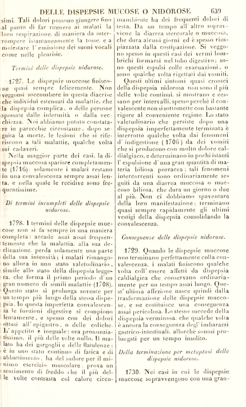 sitili. Tali dolori possono giungere fino al potilo di far ritenere ai inalali la loro respirazione, di maniera da inter- rompere istantaneamente la tosse, e a molestare l’ emissione dei suoni vocali come nelle pleurisie. Termini (ielle dispepsie ìli do rose. 1727. Ee dispepsie «nuccose finisco- ne quasi sempre felicemente. Non veggonsi soccombere in questa diacrise che individui estenuati da malattie, che la dispepsia complica, o delle persone spossate dalle infermità o dalla vec- chiezza. Noi abbiamo potuto constata- re in parecchie circostanze , dopo se- guita la morte, le lesioni che si rife- riscono a tali malattie, qualche volta sui cadaveri. Nella maggior parte dei casi, la di- spepsia muccosa sparisce completamen- te (1/16) solamente i malati restano in una convalescenza sempre assai len- ta, e nella quale le recidive sono fre- quentissime. Di termini incompleti delle dispepsie nidorose. 1728. 1 termini delle dispepsie muc- cose non si fa sempre in una maniera completa-' accade anzi assai frequen- temente che la malattia, alla sua de- clinazione- perda solamente una parte della sua intensità; invaiali rimango- no allora in uno stato valetudinario , simile allo stalo della dispepsia legge- ra. che forma il primo periodo d’un gran numero di simili malattie (1708). Questo stato si prolunga sovente per un tempo più lungo della stessa dispe- psia. In questa imperfetta convalescen- za le funzioni digestive si compiono lentamente, e spesso con dei dolori ottusi all’epigastro, o delle coliche. L appetito è ineguale: ora pronunzia- tissimo, il più delle volte nullo. Il ma- lato ha dei gorgoglìi e delle flatulenze ; è in uno stato continuo di fatica e di abbattimento , ha del sudore per il mi- nimo esercizio muscolare: prova un sentimento di freddo i he il più del- le volle contrasta col calore circu- mambienle ha dei frequenti dolori di lesta. Da un tempo ail altro soprav- viene la diarrea slercorale o muccosa, che dura alcuni giorni ed è spesso rim- piazzala dalla costipazione. Si veggo- no spesso in questi casi dei vermi lom- brichi formarsi nel tubo digestivo ; so- no questi espulsi colle evacuazioni, o sono qualche volta rigettati dai vomiti. Questi ultimi sintomi quasi cronici della dispepsia nidorosa non sono il più delle volte continui, si mostrano e ces- sano per intervalli, spesso perchè il con- valescente non si sottomette con bastante rigore al conveniente regime. Lo stato valetudinario che persiste dopo una dispepsia imperfettamente terminata è interrotto qualche volta dai fenomeni d’indigestione ( 1706) da dei vomiti che si producono con molto dolore cal- dialgiaco, e determinano in pochi istanti 1’ espulsione d’ una gran quantità di ma- teria biliosa porracea ; tali fenomeni intercorrenti sono ordinariamente se- guiti da una diarrea muccosa o muc- coso biliosa, che dura un giorno o due al più. Non ci dobbiamo spaventare della loro manifestazione ; terminano quasi sempre rapidamente gli ultimi vestigi della dispepsia consolidando la convalescenza. Conseguenze delle dispepsie nidorose. 1729. Quando le dispepsie mucoose non terminano perfettamente colla con- valescenza, i malati finiscono qualche volta coll’ essere alletti da dispepsia caldialgica che conservano ordinaria- mente per un tempo assai lungo. Que- st’ ultima affezione nasce quindi dalla trasformazione delle dispepsie mucco- se, e ne costituisce una conseguenza assai pericolosa. Lo stesso succede della dispepsia verminosa, che qualche volta è ancora la conseguenza degl’ imbarazzi gastrico-intestinali, allorché sonosi pro- lungali per un tempo insolito. Della terminazione per mctaptosi delle dispepsie nidorose. 1730. Nei casi in cui le dispepsie inuccose sopravvengono con una gran-