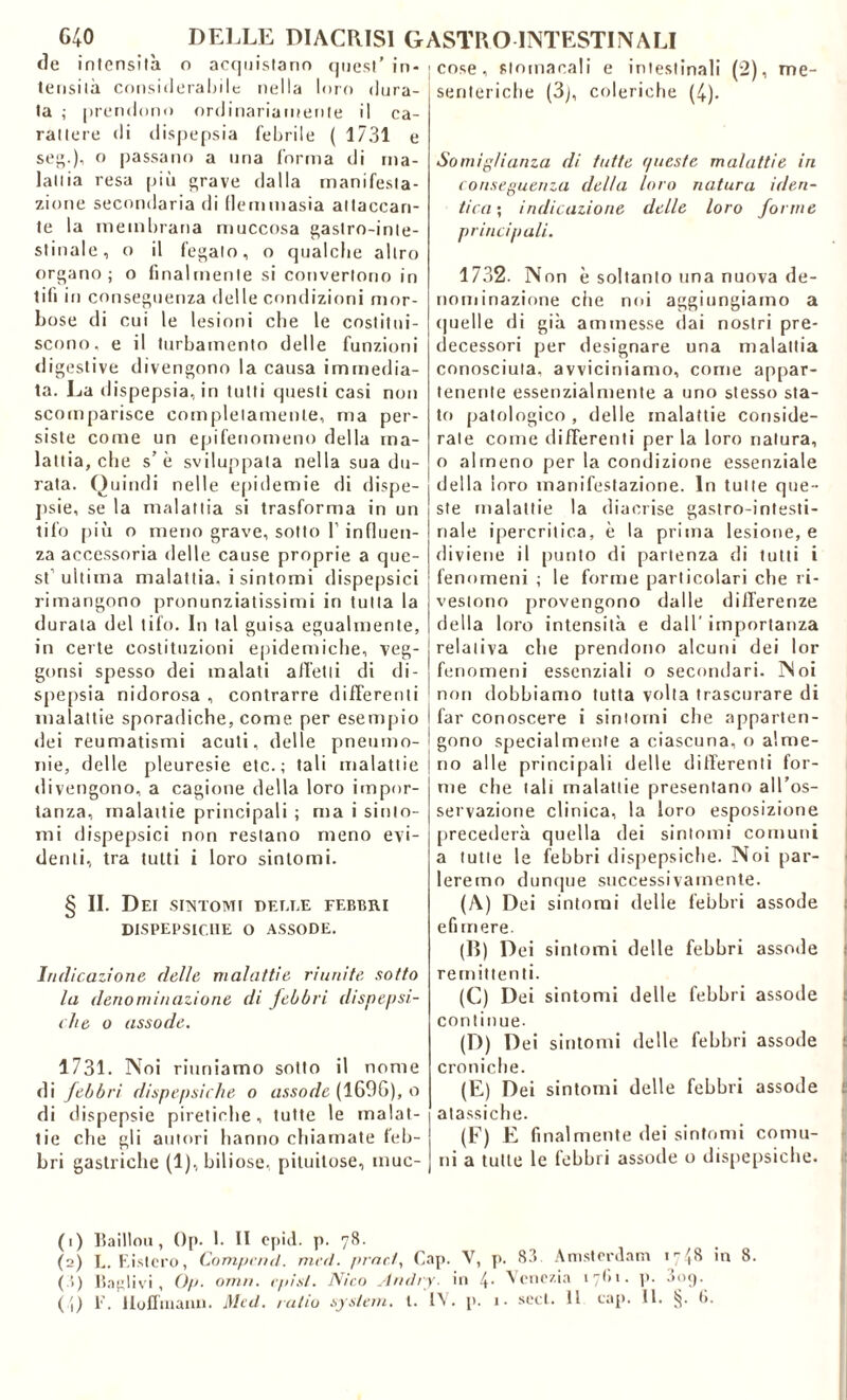 de intensità o acquistano quest’ in- tensità consideratile nella loro dura- ta ,• prendono ordinariamente il ca- rattere di dispepsia lettile ( 1731 e set;.)’ ° passano a una forma di ma- lattia resa più grave ()a||a manifesta- zione secondaria di fieni masia attaccan- te la membrana muccosa gastro-inte- stinale, o il fegato, o qualche altro organo; o finalmente si convertono in tifi in conseguenza delle condizioni mor- bose di cui le lesioni che le costitui- scono, e il turbamento delle funzioni digestive divengono la causa immedia- ta. La dispepsia, in tutti questi casi non scomparisce completamente, ma per- siste come un epifenomeno della ma- lattia, che s’è sviluppala nella sua du- rata. Quindi nelle epidemie di dispe- psie, se la malattia si trasforma in un tifo più o meno grave, sotto l’influen- za accessoria delle cause proprie a que- st ultima malattia, i sintomi dispepsie! rimangono pronunziatissimi in tutta la durata del tifo. In tal guisa egualmente, in certe costituzioni epidemiche, veg- gonsi spesso dei malati affetti di di- spepsia nidorosa , contrarre differenti malattie sporadiche, come per esempio dei reumatismi acuti, delie pneumo- nie, delle pleuresie etc. ; tali malattie divengono, a cagione della loro impor- tanza, malattie principali ; ma i sinto- mi dispepsici non restano meno evi- denti, tra tutti i loro sintomi. § II. Dei SINTOMI DELLE FEBBRI DISPEPSICI1E O ASSODE. Indicazione delle malattie riunite sotto la denominazione di febbri dispepsi- che o assode. 1731. Noi riuniamo sotto il nome di febbri dispepsiche o assode (16%), o di dispepsie piretiche, tutte le malat- tie che gli autori hanno chiamate feb- bri gastriche (1), biliose, pituitose, inuc- cose , stomacali e intestinali (2), me- senteriche (3j, coleriche (4). Somiglianza di tutte f/ueste malattie in conseguenza della loro natura iden- tica; indicazione delle loro forme principali. 1732. Non è soltanto una nuova de- nominazione che noi aggiungiamo a quelle di già ammesse dai nostri pre- decessori per designare una malattia conosciuta, avviciniamo, come appar- tenente essenzialmente a uno stesso sta- to patologico , delle malattie conside- rale come differenti per la loro natura, o almeno per la condizione essenziale della loro manifestazione. In tutte que- ste malattie la diacrise gastro-intesti- nale ipercritica, è la prima lesione, e diviene il punto di partenza di tutti i fenomeni ; le forme particolari che ri- vestono provengono dalle differenze della loro intensità e dall'importanza relativa che prendono alcuni dei lor fenomeni essenziali o secondari. Noi non dobbiamo tutta volta trascurare di far conoscere i sintomi che apparten- gono specialmente a ciascuna, o alme- no alle principali delle differenti for- me che (ali malattie presentano all’os- servazione clinica, la loro esposizione precederà quella dei sintomi comuni a tutte le febbri dispepsiche. Noi par- leremo dunque successivamente. (A) Dei sintomi delle febbri assode e fi mere. (lì) Dei sintomi delle febbri assode : remittenti. (C) Dei sintomi delle febbri assode continue. (D) Dei sintomi delle febbri assode j| croniche. (E) Dei sintomi delle febbri assode : alassiche. (F) E finalmente dei sintomi comu- ni a tutte le febbri assode o dispepsiche. (1) Baillou, ()p. 1. II cpid. p. 78. (2) L. Eislero, Compcnd. med. /irne/, Gap. V, p. 83 Amsterdam >n(8 in 8. (3) (taglivi , Op. ormi, episl. Nico Andry. in 4• Venezia 17^1. p. •>>><)•