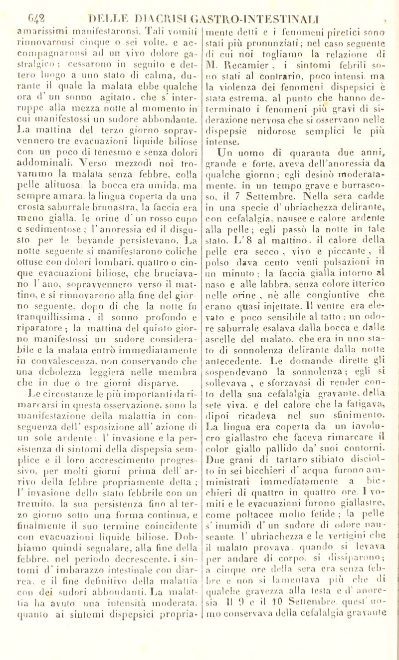 C>42 DELLE DI \ CRISI (E amarissimi mnnifeslaronsi. Tali vomiti rirmovaronsi cinque o sei volle, e ac- compagnaronsi ad un vivo dolore ga- stralgico ; cessarono in seguilo e det- tero luogo a uno stalo di calma, du- rante il quale la malata ebbe qualche ora d’un sonno agitato, cbe s' inter- ruppe alla mezza notte al momento in cui manifestossi un sudore abbondante. La mattina del terzo giorno soprav- vennero tre evacuazioni liquide biliose con un poco di tenesmo e senza dolori addominali. Verso mezzodì noi tro- vammo la maiala senza febbre, colla pelle alituosa la bocca era umida, ma sempre amara, la lingua coperta da una crosla saburrale bruoastra, la faccia era meno gialla, le orine d un rosso cupo e sedimentose ; l’anoressia ed il disgu- sto per le bevande persistevano. La notte seguente si manifestarono coliche ottuse con dolori lombari, quattro o cin- que evacuazioni biliose, cbe bruciava- no 1 ano, sopravvennero verso il mat- tino, e si rinnovarono alla fine del ginr no seguente, dopo di che la notte fu tranquillissima , il sonno profondo e riparatore; la mattina del quinto gior- no manifestossi un sudore considera- bile e la malata entrò immediatamente in convalescenza, non conservando che una debolezza leggiera nelle membra che in due o tre giorni disparve. Le circostanze le piò importati li da ri- mari arsi in questa osservazione, sono la manifestazione della malattia in con- seguenza dell’ esposizione all azione di un sole ardente : 1' invasione e la per- sistenza di sintomi della dispepsia sem- plice e il loro accrescimento progres- sivo, per molti giorni prima dell ar- rivo della febbre propriamente della ; I’ invasione dello stato febbrile con un tremito, la sua persistenza fino al ter- zo giorno sotto una forma continua, e finalmente il suo termine coincidente cui) evacuazioni liquide biliose. Dob- biamo quindi segnalare, alla fine della febbre, nel periodo decrescente, i sin- tomi d imbarazzo intestinale con diar- rea. e il fine definitivo della malattia con dei sudori abbondanti. La malat- tia ha avuto uria intensità moderata, quanto ai sintomi dispepsia propria- lSTRO-INTESTINALI mente detti e i fenomeni piretici sono stati più pronunziati; nel caso seguente di cui noi togliamo la relazione ili M. Recamier , i sintomi febrili so- no siati al contrario, poco intensi, ma la violenza dei fenomeni dispepsia è stata estrema, al punto che hanno de- terminato i fenomeni più gravi ili si- derazione nervosa che si osservano nelle dispepsie nidorose semplici le più intense. Un uomo di quaranta due anni, grande e forte, aveva dell’anoressia da qualche giorno ; egli desinò moderata- mente. in un tempo grave e burrasco- so, il 7 Settembre. Nella sera cadde in una specie d’ ubriachezza delirante, con cefalalgia, nausee e calore ardente alla pelle ; egli passò la notte in tale stalo. L’8 al mattino, il calore della pelle era secco , vivo e piccante , il polso dava cento venti pulsazioni in un minuto ; la faccia gialla intorno al naso e alle labbra, senza colore itterico nelle orine , nè alle congiuntive cbe erano quasi injettate. 11 ventre era ele- vato e poco sensibile al tatto ; un odo- re saburrale esalava dalla bocca e dalle ascelle del malato, cbe era in uno sta- to di sonnolenza delirante dalla notte antecedente. Le domande dirette gli sospendevano la sonnolenza ; egli si sollevava , e sforzavasi di render con- to della sua cefalalgia gravante, della sete viva, e del calore cbe la fatigava, dipoi ricadeva nel suo sfinimento. La lingua era coperta da un involu- cro giallastro cbe faceva rimarcare il color giallo pallido da’ suoi contorni. Due grani di tartaro stibiato disciol- to in sei bicchieri d’acqua furono am- ministrati immediatamente a bic- chieri di quattro in quattro ore. 1 vo- miti e le evacuazioni furono giallastre, come poltacee molto follile ; la (ielle s inumidì d’un sudore di odore nau- seante 1 ubriachezza e le vertigini clic il malato provava. quando si levava per andare di corpo, si dissiparono; a cinque ore della sera era senza leb- bre e non si lamentava più cbe di qualche gravezza alla testa e d anore- sia II 0 e il 10 Settembre quest no- mo conservava della cefalalgia gravante