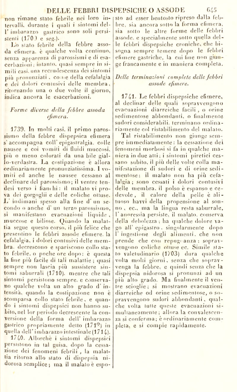 nnn rimane slato febrile nei loro fervalidurante i quali i sintomi del- 1’ imbarazzo gastrico sono soli persi- si e n i i (170) e seg.). Lo stato febrile della febbre asso- da efimera- è «pialclie volta continuo, senza apparenza di parossismi e di esa- cerbazioni; intanto, quasi sempre in si- mili casi, una recrudescenza dei sintomi più pronunziati . come della cefalalgia e dei dolori contusivi delle membra, ritornando una o due volle il giorno, indica ancora le esacerbazioni. Forme diverse della febbre assoda efimera. 1739. In molti rasi, il primo paros- sismo della febbre dispeptica efimera s accompagna coll’epigastralgia. colle nausee e coi vomiti di fluidi muccosi, più o meno colorali da una bile gial- lo-verdastra. La costipazione è allora ordinariamente pronuuzialissima. 1 vo- miti ed anche le nausee cessano al declinare del parossismo; il ventre ten- desi verso i flambi: il inalatovi pro- va dei gorgoglii e delle coliche ottuse. L indimani spesso alla fine d un se- condo o anche d’ un terzo parossismo, si manifestano evacuazioni liquide , muccose e biliose. Quando la malat- tia segue questo corso, il più felice che presentino le febbri assode efimere. la cefalalgia, i dolori contusivi delle mem- bra. decrescono e spariscono collo sta- to febrile, o poche ore dopo: è questa la fine più facile di tali malattie; (piasi sempre non lascia più sussistere sin- tomi saburrali (1710). mentre chetali sintomi persistono sempre, e conserva- no qualche volta un allo grado d’ in- tensità, quando la costipazione non è scomparsa collo stato febrile, e quan- do i sintomi dispepsici non hanno su- bito, nel lor periodo decrescente la con- versione della forma dell’ imbarazzo gastrico propriamente detto (17l9) in quella dell’ i in ha razzo intestinale (1 714)- 1740. Allorché i sintomi dispepsici persistono in tal guisa, dopo la cessa- zione dei fenomeni febrili , la malat- tia ritorna allo stato di dispepsia ni- dorosa semplice ; ma il malato è espo- 645 sto ad esser bentosto ripreso dalla feli- bro, sia ancora sotto la forma efimera, sia sotto le altre forme delle febbri assode. e specialmente sotto quella del- le febbri dispepsiche croniche, che bi- sogna sempre temere dopo le febbri efimere gastriche, la cui fine non giun- ge francamente e in maniera completa. Delle terminazioni compiete delle febbri assode efimere. 1741- Le febbri dispepsiche efimere, al declinar delle (piali sopravvengono evacuazioni diarroiche facili , o orine sedimentose abbondanti, o finalmente sudori considerabili, terminano ordina- riamente col ristabilimento del malato. Tal ristabilimento non giunge sem- pre immediatamente: la cessazione dei fenomeni morbosi si fa in qualche ma- niera in due atti ; i sintomi piretici ces- sano subito, il più delle volte colla ma- nifestazione di sudori e di orine sedi- mentose; il maialo non ha più cefa- lalgia; sono cessali i dolori contusivi delle membra, il polso è espanso e ce- devole , il calore della pelle è ali- li 1 o s o havvi della propensione al son- no , ec., ma la lingua resta saburrale, l’anoressia persiste, il malato, conserva della debolezza -, ha qualche dolore va- go all’ epigaslro . singolarmente dopo I ingestione degli alimenti, che non prende che con repugi anza ; soprav- vengono coliche ottuse ec. Simile sta- lo valetudinario (1703) dura qualche volta molti giorni, senza che soprav- venga la febbre, e quindi senza che la dispepsia nidorosa si pronunzi ad un più allo grado. Ma finalmente il ven- tre scioglie; si mostrano evacuazioni diarreiche od orine sedimentose, o so- pravvengono sudori abbondanti, qual- che volta tutte queste evacuazioni si- mullaneamenle ; allora la convalescen- za si conferma; è ordinariamente com- pleta, e si compie rapidamente. DELLE FEBBRI DISPEPSICHE O ASSODE in-