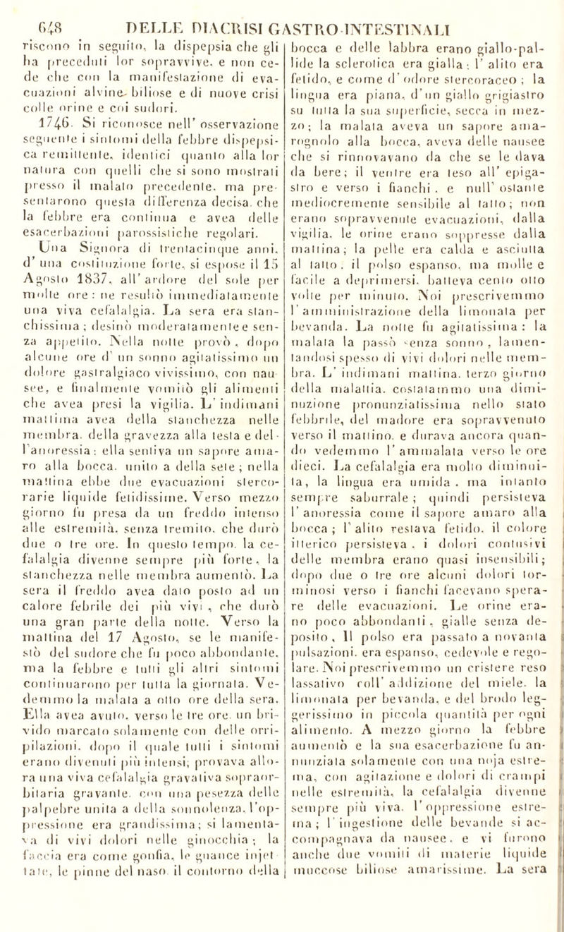 riscono in seguito, la dispepsia che gli lia [(receduti lor sopravvive, e non ce- de che con la manifestazione di eva- cuazioni alvine-biliose e di nuove crisi colle orine e coi sudori. 1746. Si riconosce nell’ osservazione seguente i sintomi della febbre dispepsi- ca remittente, identici quanto alla lor natura con quelli che si sono mostrati presso il malato precedente, ma pre- sentarono questa di fferenza decisa, che la febbre era continua e avea delle esacerbazioni parossistiche regolari. Una Signora di trenlacinque anni, d’ una costituzione forte, si espose il 15 Agosto 1837, all’ardore del sole per molle ore: ne resultò immediatamente una viva cefalalgia. La sera era stan- chissima ; desinò moderatamente e sen- za appetito. Nella notte provò , dopo alcune ore d un sonno agitatissimo un dolore gastralgico vivissimo, con nau see, e finalmente vomitò gli alimenti che avea presi la vigilia. L indimani inanima avea della stanchezza nelle membra, della gravezza alla lesta e del- l'anoressia: ella sentiva un sapore ama- ro alla bocca, unito a della sete ; nella mattina ebbe due evacuazioni sterco- rarie liquide fetidissime. Verso mezzo giorno lii presa da un freddo intenso alle estremità, senza tremilo, che durò due o Ire ore. In questo tempo, la ce- lai al già divenne sempre più forte, la stanchezza nelle membra aumentò. La sera il freddo avea dato posto ad un calore febrile dei piò vivi , che durò una gran parte della notte. Verso la mattina del 17 Agosto, se le manife- stò del sudore che fu poco abbondante, ma la febbre e lutti gli altri sintomi continuarono per tutta la giornata. Ve- denimola malata a otto ore della sera. Ella avea avuto, verso le Ire ore. un bri- vido marcato solamente con delle orri- pilazioni, dopo il (piale tulli i sintomi erano divenuti più intensi, provava allo- ra una viva cefalalgia gravaliva sopraor- bilaria gravante, con una pesezza delle palpebre unita a della sonnolenza, l’op- pressione era grandissima; si lamenta- va di vivi dolori nelle ginocchia; la faccia era come gonfia, le guance injet tate, le pinne del naso il contorno della bocca e delle labbra erano giallo-pal- lide la sclerotica era gialla ; 1’ alito era fetido, e come d’odore stercoraceo ; la lingua era piana, d’un giallo grigiastro su tutta la sua superficie, secca in mez- zo; la maiala aveva un sapore ama- rognolo alla bocca, aveva delle nausee che si rinnovavano da che se le dava da bere; il ventre era leso all’ epiga- slro e verso i fianchi , e nuli’ ostante mediocremente sensibile al tallo; non erano sopravvenute evacuazioni, dalla vigilia, le orine erano soppresse dalla mattina; la pelle era calda e asciutta al latto, il polso espanso, ma molle e fàcile a deprimersi, batteva cento otto volte per minuto. Noi prescrivemmo I' amministrazione della limonala per bevanda. La notte fu agitatissima: la malata la passò ^enza sonno , lamen- tandosi spesso di vivi dolori nelle mem- bra. L’ indimani mattina, terzo giorno della malattia, costatammo una dimi- nuzione pronunzialissima nello stato febbrile, del madore era sopravvenuto verso il mattino, e durava ancora quan- do vedemmo l’ammalata verso le ore dieci. La cefalalgia era molto diminui- ta, la lingua era umida, ma intanto sempre saburrale ; quindi persisteva I anoressia come il sapore amaro alla bocca ; 1’ alilo restava fetido, il colore itterico persisteva . i dolori contusivi delle membra erano quasi insensibili; dopo due o tre ore alcuni dolori lor- rninosi verso i fianchi facevano spera- re delle evacuazioni. Le orine era- no poco abbondanti, gialle senza de- posito , Il polso era passato a novanta pulsazioni, era espanso, cedevole e rego- lare. Noi prescrivemmo un crislere reso lassativo coir addizione del miele, la limonata per bevanda, e del brodo leg- gerissimo in piccola (piantila per ogni alimento. A mezzo giorno la febbre > aumentò e la sua esacerbaziene fu an- t nunziala solamente con una noja estre- ma, con agitazione e dolori di crampi nelle estremità, la cefalalgia divenne i sempre più viva, l’oppressione estre- ma; I ingestione delle bevande si ac- compagnava da nausee, e vi furono i anche due vomiti di materie liquide muccose biliose amarissime. La sera