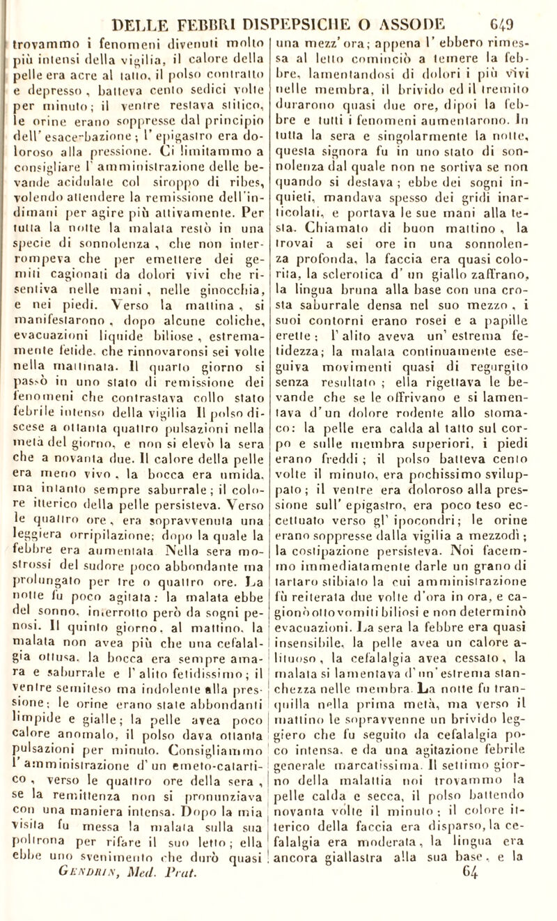 trovammo i fenomeni divenuti molto più intensi della vigilia, il calore della pelle era acre al tatto, il polso contralto e depresso , batteva cento sedici volte per minuto; il ventre restava slilico, le orine erano soppresse dal principio dell’ esace*'bazione ; 1’epigastro era do- loroso alla pressione. Ci limitammo a consigliare 1 amministrazione delle be- vande acidulale col siroppo di ribes, volendo attendere la remissione delI in- dimani j>er agire più attivamente. Per tutta la notte la malata restò in una specie di sonnolenza , che non inter- rompeva che per emettere dei ge- mili cagionati da dolori vivi che ri- sentiva nelle mani , nelle ginocchia, e nei piedi. Verso la mattina, si manifestarono , dopo alcune coliche, evacuazioni liquide biliose , estrema- mente fetide, che rinnovaronsi sei volte nella mattinala. Il quarto giorno si pas>ò in uno stato di remissione dei fenomeni che contrastava collo stalo febrile intenso della vigilia II polso di- scese a ottanta (piatirò pulsazioni nella metà del giorno, e non si elevò la sera che a novanta due. Il calore della pelle era meno vivo , la bocca era umida, ma intanto sempre saburrale; il colo- re itterico della pelle persisteva. Verso le quattro ore, era sopravvenuta una leggiera orripilazione; dopo la quale la febbre era aumentata Nella sera mo- strossi del sudore poco abbondante ma prolungato per Ire o quattro ore. La notte fu poco agitata: la malata ebbe del sonno, inierrotto però da sogni pe- nosi. Il quinto giorno, al mattino, la malata non avea più che una cefalal- gia ottusa, la bocca era sempre ama- ra e saburrale e 1’alito fetidissimo ; il ventre semiteso ma indolente alla pres- sione; le orine erano state abbondanti limpide e gialle; la pelle avea poco calore anomalo, il polso dava ottanta pulsazioni per minuto. Consigliammo 1 amministrazione d’un emeto-calarti- co , verso le quattro ore della sera , se la remittenza non si pronunziava con una maniera intensa. Dopo la mia visita fu messa la malata sulla sua poltrona per rifare il suo letto ; ella ebbe uno svenimento che durò quasi Gendrin, Mal. Fiat. una mezz’ora; appena 1’ ebbero rimes- sa al letto cominciò a temere la feb- bre, lamentandosi di dolori i più vivi nelle membra, il brivido ed il tremito durarono quasi due ore, dipoi la feb- bre e lutti i fenomeni aumentarono. In tutta la sera e singolarmente la notte, questa signora fu in uno stalo di son- nolenza dal quale non ne sortiva se non quando si destava ; ebbe dei sogni in- quieti, mandava spesso dei gridi inar- ticolati, e portava le sue mani alla te- sta. Chiamalo di buon mattino , la trovai a sei ore in una sonnolen- za profonda, la faccia era quasi colo- rita, la sclerotica d’ un giallo zafTrano, la lingua bruna alla base con una cro- sta saburrale densa nel suo mezzo , i suoi contorni erano rosei e a papille erette; l’alito aveva un’estrema fe- tidezza; la malata continuamente ese- guiva movimenti quasi di regurgito senza resultato ; ella rigettava le be- vande che se le offrivano e si lamen- tava d’un dolore rodente allo stoma- co: la pelle era calda al tatto sul cor- po e sulle membra superiori, i piedi erano freddi ; il polso batteva cento volte il minuto, era pochissimo svilup- palo ; il ventre era doloroso alla pres- sione sull’ epigastro, era poco teso ec- cettuato verso gl’ipocondri; le orine erano soppresse dalla vigilia a mezzodì ; la costipazione persisteva. Noi facem- mo immediatamente darle un grano di tartaro stibiato la cui amministrazione fù reiterata due volle d’ora in ora, e ca- gionò otto vomiti biliosi e non determinò evacuazioni. La sera la febbre era quasi insensibile, la pelle avea un calore a- liluoso, la cefalalgia avea cessato, la malata si lamentava d' un’ estrema stan- chezza nelle membra La notte fu tran- quilla nella prima metà, ma verso il mattino le sopravvenne un brivido leg- giero che fu seguito da cefalalgia po- co intensa, e da una agitazione febrile generale marcatissima. Il settimo gior- no della malattia noi trovammo la pelle calda e secca, il polso battendo novanta volte il minuto ; il colore it- terico della faccia era disparso, la ce- falalgia era moderata, la lingua era ancora giallastra alla sua base, e la 64
