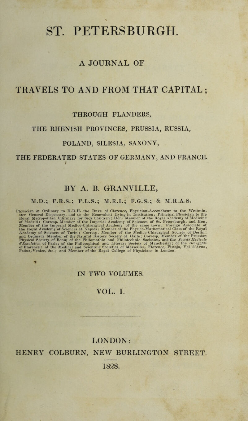 ST. PETERSBURG!! A JOURNAL OF TRAVELS TO AND FROM THAT CAPITAL; THROUGH FLANDERS, THE RHENISH PROVINCES, PRUSSIA, RUSSIA, POLAND, SILESIA, SAXONY, THE FEDERATED STATES OF GERMANY, AND FRANCE. BY A. B. GRANVILLE, M.D.; F.R.S.; F.L.S.; F.G.S.; & M.R.A.S. Physician in Ordinary to H.R.H. the Duke of Clarence, Physician-Accoucheur to the Westmin- ster General Dispensary, and to the Benevolent Lying-in Institution; Principal Physician to the Royal Metropolitan Infirmary for Sick Children; Hon. Member of the Royal Academy of Medicine of Madrid; Corresp. Member of the Imperial Academy of Sciences of St. Petersburgh, and Hon. Member of the Imperial Medico-Chirurgical Academy of the same town ; Foreign Associate of the Royal Academy of Sciences at Naples; Member of the Physico-Mathematical Class of the Royal Academy of Sciences of Turin; Corresp. Member of the Medico-Chirurgical Society of Berlin; and Ordinary Member of the Natural History Society of Halle; Corresp. Member of the Prussian Physical Society of Bonn; of the Philomathic and Philotechnic Societies, and the Society Medicate d’Emulation of Paris; of the Philosophical and Literary Society of Manchester; of the Georgqfili of Florence; of the Medical and Scientific Societies of Marseilles, Florence, Pistoja, Val d’Arno, Padua, Venice, &c.; and Member of the Royal College of Physicians in London. V IN TWO VOLUMES. VOL. I. LONDON: HENRY COLBURN, NEW BURLINGTON STREET. 1828.