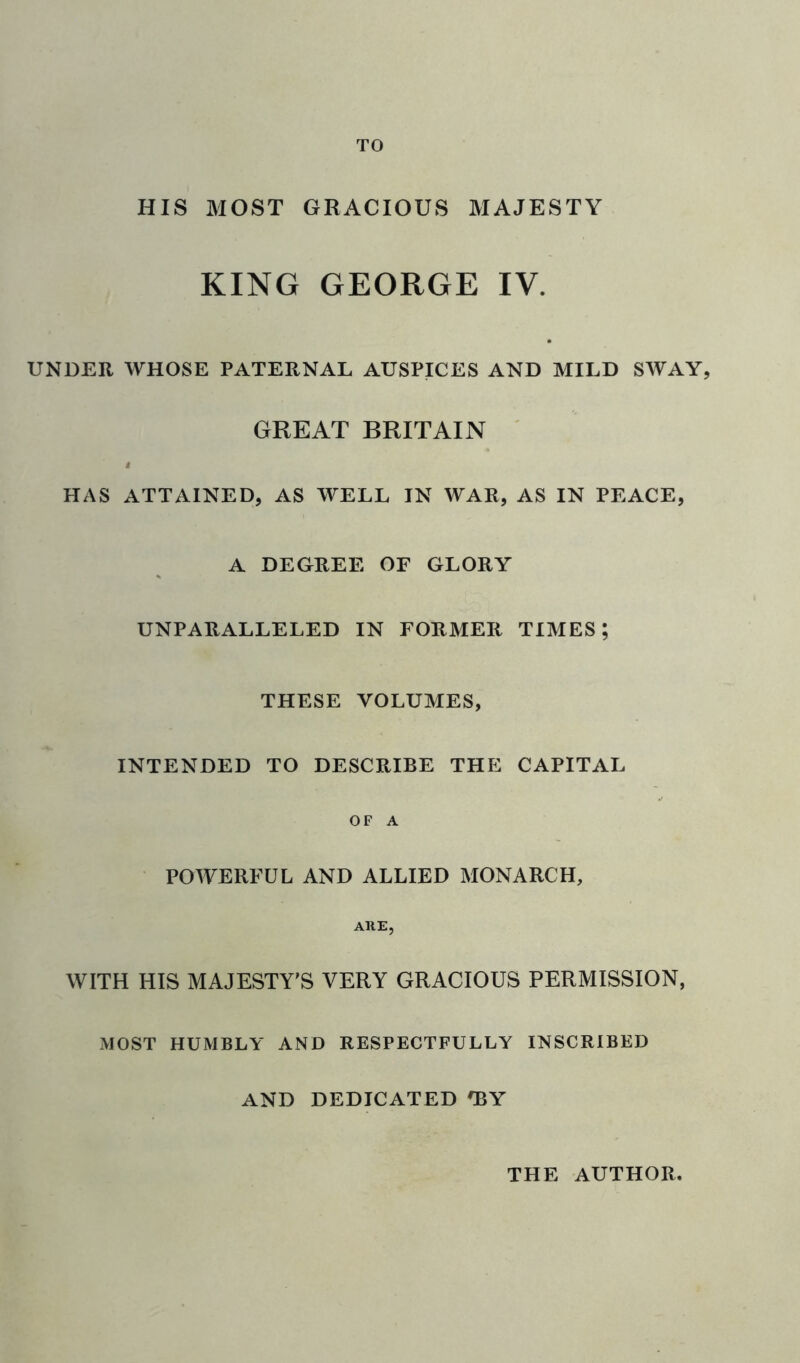 TO HIS MOST GRACIOUS MAJESTY KING GEORGE IV. UNDER WHOSE PATERNAL AUSPICES AND MILD SWAY, GREAT BRITAIN I HAS ATTAINED, AS WELL IN WAR, AS IN PEACE, A DEGREE OF GLORY UNPARALLELED IN FORMER TIMES; THESE VOLUMES, INTENDED TO DESCRIBE THE CAPITAL OF A POWERFUL AND ALLIED MONARCH, ARE, WITH HIS MAJESTY'S VERY GRACIOUS PERMISSION, MOST HUMBLY AND RESPECTFULLY INSCRIBED AND DEDICATED *BY THE AUTHOR,