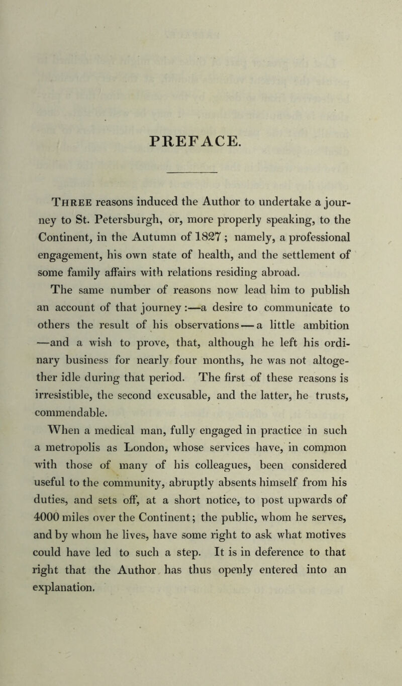 PREFACE. Three reasons induced the Author to undertake a jour- ney to St. Petersburgh, or, more properly speaking, to the Continent, in the Autumn of 1827 ; namely, a professional engagement, his own state of health, and the settlement of some family affairs with relations residing abroad. The same number of reasons now lead him to publish an account of that journey :—a desire to communicate to others the result of his observations — a little ambition —and a wish to prove, that, although he left his ordi- nary business for nearly four months, he was not altoge- ther idle during that period. The first of these reasons is irresistible, the second excusable, and the latter, he trusts, commendable. When a medical man, fully engaged in practice in such a metropolis as London, whose services have, in comjnon with those of many of his colleagues, been considered useful to the community, abruptly absents himself from his duties, and sets off, at a short notice, to post upwards of 4000 miles over the Continent; the public, whom he serves, and by whom he lives, have some right to ask what motives could have led to such a step. It is in deference to that right that the Author has thus openly entered into an explanation.