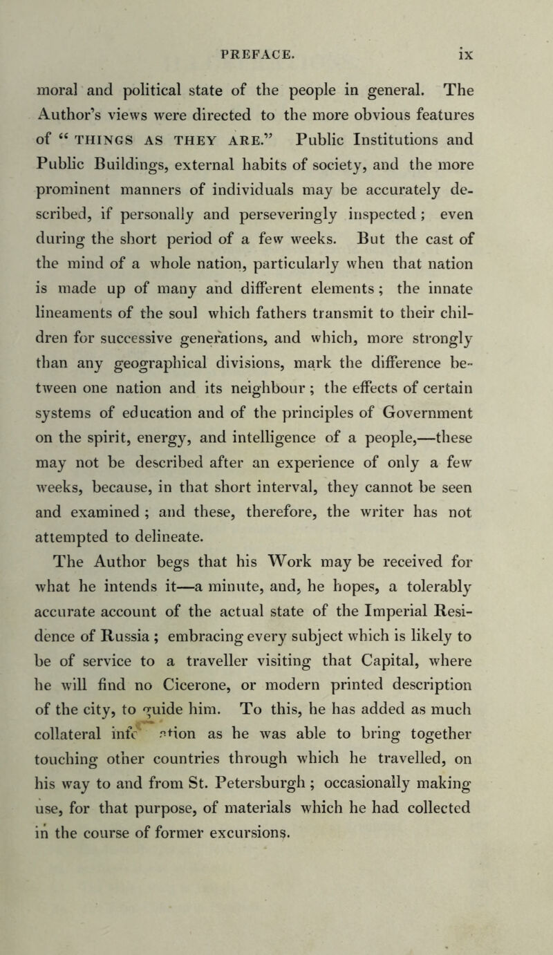 moral and political state of the people in general. The Author’s views were directed to the more obvious features of “ things AS they are.” Public Institutions and Public Buildings, external habits of society, and the more prominent manners of individuals may be accurately de- scribed, if personally and perseveringly inspected ; even during the short period of a few weeks. But the cast of the mind of a whole nation, particularly when that nation is made up of many and different elements; the innate lineaments of the soul which fathers transmit to their chil- dren for successive generations, and which, more strongly than any geographical divisions, mark the difference be- tween one nation and its neighbour ; the effects of certain systems of education and of the principles of Government on the spirit, energy, and intelligence of a people,—these may not be described after an experience of only a few weeks, because, in that short interval, they cannot be seen and examined ; and these, therefore, the writer has not attempted to delineate. The Author begs that his Work may be received for what he intends it—a minute, and, he hopes, a tolerably accurate account of the actual state of the Imperial Resi- dence of Russia ; embracing every subject which is likely to be of service to a traveller visiting that Capital, where he will find no Cicerone, or modern printed description of the city, to guide him. To this, he has added as much collateral infc .^Hon as he was able to bring together touching other countries through which he travelled, on his way to and from St. Petersburgh ; occasionally making use, for that purpose, of materials which he had collected in the course of former excursions.