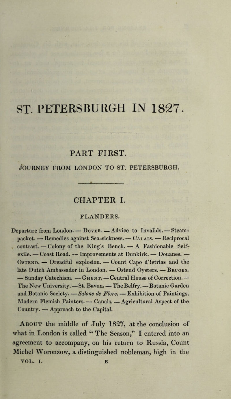 ST. PETERSBURGH IN 1827 PART FIRST. JOURNEY FROM LONDON TO ST. PETERSBURGH. CHAPTER I. FLANDERS. Departure from London. — Dover—i Advice to Invalids. — Steam- packet. — Remedies against Sea-sickness. — Calais. — Reciprocal contrast. — Colony of the King’s Bench. — A Fashionable Self- exile. — Coast Road. — Improvements at Dunkirk. — Douanes. — Ostend. — Dreadful explosion. — Count Capo d’lstrias and the late Dutch Ambassador in London. — Ostend Oysters. — Bruges. — Sunday Catechism. — Ghent.—Central House of Correction.— The New University. — St. Bavon. — The Belfry.—Botanic Garden and Botanic Society. — Salons de Flore. — Exhibition of Paintings. Modern Flemish Painters. — Canals. — Agricultural Aspect of the Country. — Approach to the Capital. About the middle of July 1827, at the conclusion of what in London is called “ The Season,” I entered into an agreement to accompany, on his return to Russia, Count Michel Woronzow, a distinguished nobleman, high in the