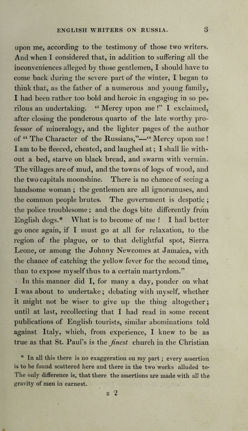 upon me, according to the testimony of those two writers. And when I considered that, in addition to suffering all the inconveniences alleged by those gentlemen, I should have to come back during the severe part of the winter, I began to think that, as the father of a numerous and young family, I had been rather too bold and heroic in engaging in so pe- rilous an undertaking. &lt;fi Mercy upon me !” I exclaimed, after closing the ponderous quarto of the late worthy pro- fessor of mineralogy, and the lighter pages of the author of “ The Character of the Russians,1”—“ Mercy upon me ! I am to be fleeced, cheated, and laughed at; I shall lie with- out a bed, starve on black bread, and swarm with vermin. The villages are of mud, and the towns of logs of wood, and the two capitals moonshine. There is no chance of seeing a handsome woman ; the gentlemen are all ignoramuses, and the common people brutes. The government is despotic ; the police troublesome; and the dogs bite differently from English dogs.* What is to become of me ! I had better go once again, if I must go at all for relaxation, to the region of the plague, or to that delightful spot, Sierra Leone, or among the Johnny Newcomes at Jamaica, with the chance of catching the yellow fever for the second time, than to expose myself thus to a certain martyrdom.” In this manner did I, for many a day, ponder on what I was about to undertake; debating with myself, whether it might not be wiser to give up the thing altogether; until at last, recollecting that I had read in some recent publications of English tourists, similar abominations told against Italy, which, from experience, I knew to be as true as that St. Paul’s is the finest church in the Christian * In all this there is no exaggeration on my part; every assertion is to be found scattered here and there in the two works alluded to* The only difference is, that there the assertions are made with all the gravity of men in earnest. B 2