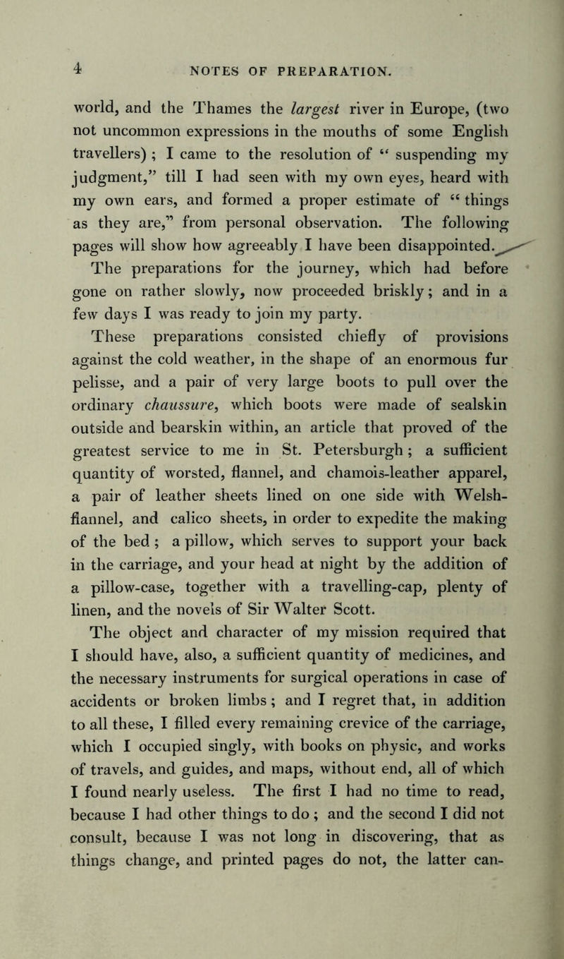 NOTES OF PREPARATION. world, and the Thames the largest river in Europe, (two not uncommon expressions in the mouths of some English travellers) ; I came to the resolution of  suspending my judgment,” till I had seen with my own eyes, heard with my own ears, and formed a proper estimate of “ things as they are,” from personal observation. The following pages will show how agreeably I have been disappointed.^ The preparations for the journey, which had before gone on rather slowly, now proceeded briskly; and in a few days I was ready to join my party. These preparations consisted chiefly of provisions against the cold weather, in the shape of an enormous fur pelisse, and a pair of very large boots to pull over the ordinary chaussure, which boots were made of sealskin outside and bearskin within, an article that proved of the greatest service to me in St. Petersburgh; a sufficient quantity of worsted, flannel, and chamois-leather apparel, a pair of leather sheets lined on one side with Welsh- flannel, and calico sheets, in order to expedite the making of the bed ; a pillow, which serves to support your back in the carriage, and your head at night by the addition of a pillow-case, together with a travelling-cap, plenty of linen, and the novels of Sir Walter Scott. The object and character of my mission required that I should have, also, a sufficient quantity of medicines, and the necessary instruments for surgical operations in case of accidents or broken limbs; and I regret that, in addition to all these, I filled every remaining crevice of the carriage, which I occupied singly, with books on physic, and works of travels, and guides, and maps, without end, all of which I found nearly useless. The first I had no time to read, because I had other things to do ; and the second I did not consult, because I was not long in discovering, that as things change, and printed pages do not, the latter can-