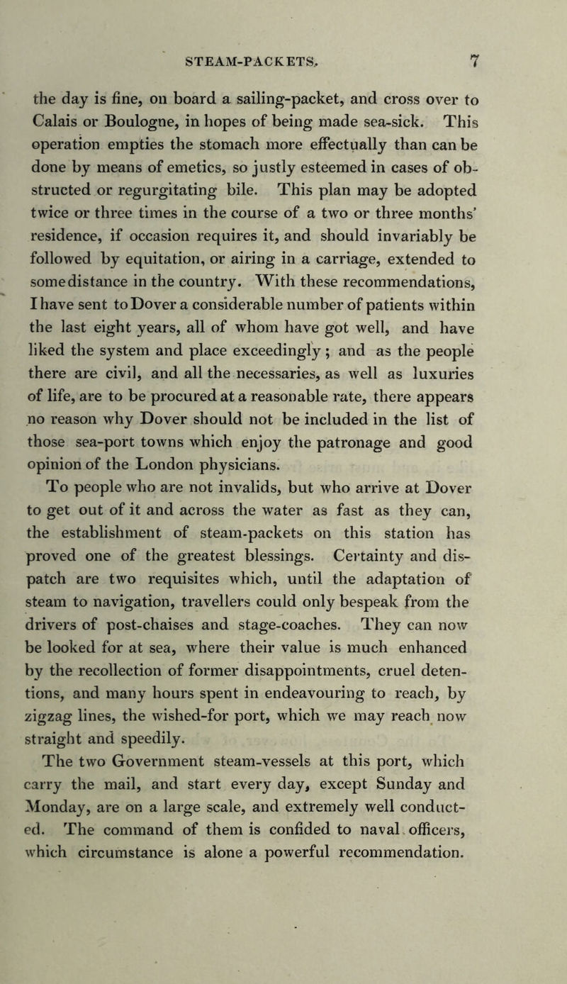 the day is fine, on board a sailing-packet, and cross over to Calais or Boulogne, in hopes of being made sea-sick. This operation empties the stomach more effectually than can be done by means of emetics, so justly esteemed in cases of ob- structed or regurgitating bile. This plan may be adopted twice or three times in the course of a two or three months’ residence, if occasion requires it, and should invariably be followed by equitation, or airing in a carriage, extended to some distance in the country. With these recommendations, I have sent to Dover a considerable number of patients within the last eight years, all of whom have got well, and have liked the system and place exceedingly; and as the people there are civil, and all the necessaries, as well as luxuries of life, are to be procured at a reasonable rate, there appears no reason why Dover should not be included in the list of those sea-port towns which enjoy the patronage and good opinion of the London physicians. To people who are not invalids, but who arrive at Dover to get out of it and across the water as fast as they can, the establishment of steam-packets on this station has proved one of the greatest blessings. Certainty and dis- patch are two requisites which, until the adaptation of steam to navigation, travellers could only bespeak from the drivers of post-chaises and stage-coaches. They can now be looked for at sea, where their value is much enhanced by the recollection of former disappointments, cruel deten- tions, and many hours spent in endeavouring to reach, by zigzag lines, the wished-for port, which we may reach now straight and speedily. The two Government steam-vessels at this port, which carry the mail, and start every day, except Sunday and Monday, are on a large scale, and extremely well conduct- ed. The command of them is confided to naval officers, which circumstance is alone a powerful recommendation.