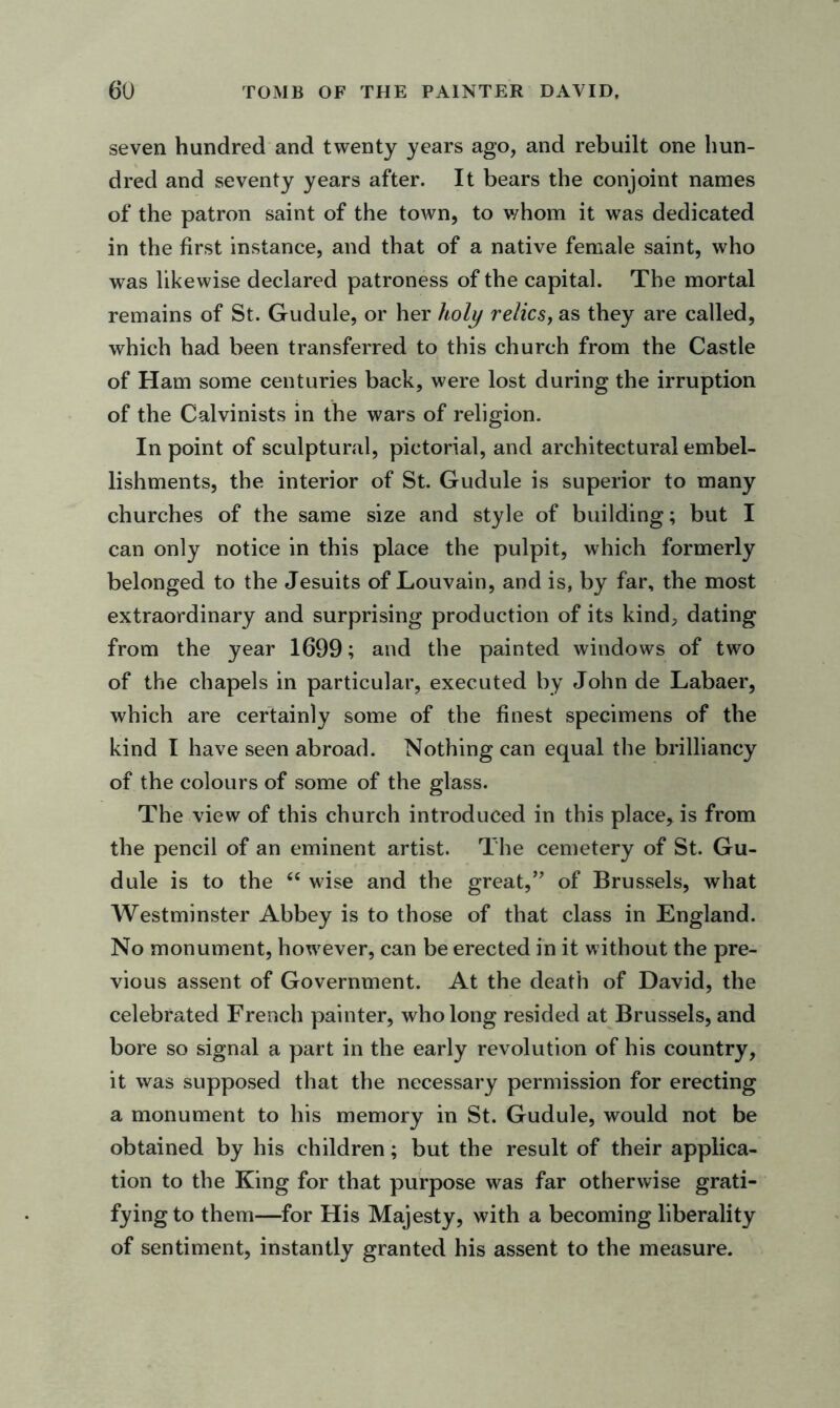 seven hundred and twenty years ago, and rebuilt one hun- dred and seventy years after. It bears the conjoint names of the patron saint of the town, to whom it was dedicated in the first instance, and that of a native female saint, who was likewise declared patroness of the capital. The mortal remains of St. Gudule, or her holy relics, as they are called, which had been transferred to this church from the Castle of Ham some centuries back, were lost during the irruption of the Calvinists in the wars of religion. In point of sculptural, pictorial, and architectural embel- lishments, the interior of St. Gudule is superior to many churches of the same size and style of building; but I can only notice in this place the pulpit, which formerly belonged to the Jesuits of Louvain, and is, by far, the most extraordinary and surprising production of its kind, dating from the year 1699; and the painted windows of two of the chapels in particular, executed by John de Labaer, which are certainly some of the finest specimens of the kind I have seen abroad. Nothing can equal the brilliancy of the colours of some of the glass. The view of this church introduced in this place, is from the pencil of an eminent artist. The cemetery of St. Gu- dule is to the “ wise and the great,” of Brussels, what Westminster Abbey is to those of that class in England. No monument, however, can be erected in it without the pre- vious assent of Government. At the death of David, the celebrated French painter, who long resided at Brussels, and bore so signal a part in the early revolution of his country, it was supposed that the necessary permission for erecting a monument to his memory in St. Gudule, would not be obtained by his children; but the result of their applica- tion to the King for that purpose was far otherwise grati- fying to them—for His Majesty, with a becoming liberality of sentiment, instantly granted his assent to the measure.