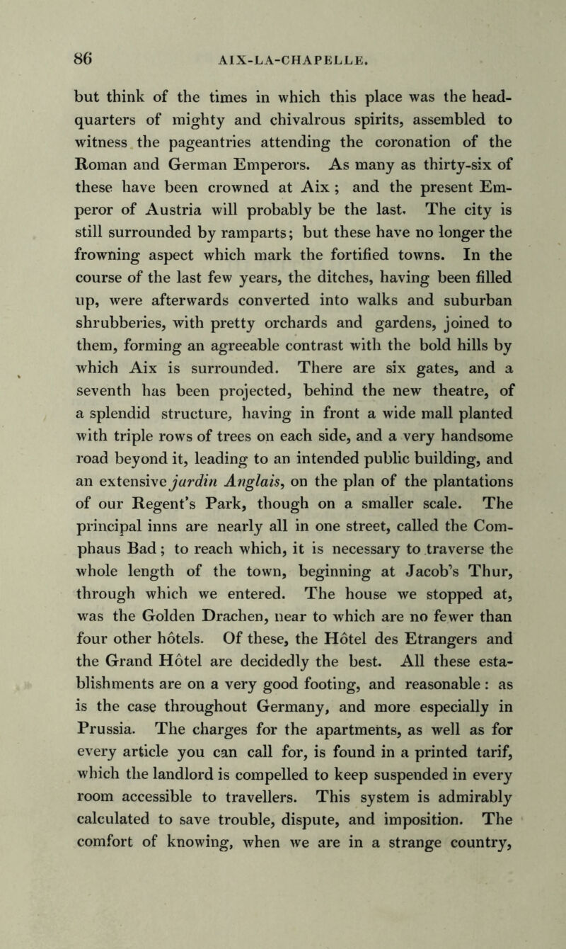 but think of the times in which this place was the head- quarters of mighty and chivalrous spirits, assembled to witness the pageantries attending the coronation of the Roman and German Emperors. As many as thirty-six of these have been crowned at Aix ; and the present Em- peror of Austria will probably be the last. The city is still surrounded by ramparts; but these have no longer the frowning aspect which mark the fortified towns. In the course of the last few years, the ditches, having been filled up, were afterwards converted into walks and suburban shrubberies, with pretty orchards and gardens, joined to them, forming an agreeable contrast with the bold hills by which Aix is surrounded. There are six gates, and a seventh has been projected, behind the new theatre, of a splendid structure, having in front a wide mall planted with triple rows of trees on each side, and a very handsome road beyond it, leading to an intended public building, and an extensive jar din Anglais, on the plan of the plantations of our Regent’s Park, though on a smaller scale. The principal inns are nearly all in one street, called the Com- phaus Bad; to reach which, it is necessary to traverse the whole length of the town, beginning at Jacob’s Thur, through which we entered. The house we stopped at, was the Golden Drachen, near to which are no fewer than four other hotels. Of these, the Hotel des Etrangers and the Grand Hotel are decidedly the best. All these esta- blishments are on a very good footing, and reasonable : as is the case throughout Germany, and more especially in Prussia. The charges for the apartments, as well as for every article you can call for, is found in a printed tarif, which the landlord is compelled to keep suspended in every room accessible to travellers. This system is admirably calculated to save trouble, dispute, and imposition. The comfort of knowing, when we are in a strange country,