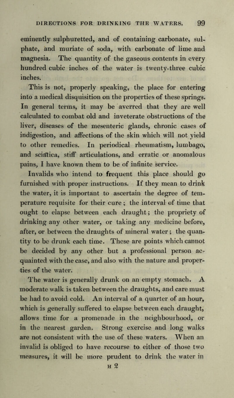 eminently sulphuretted, and of containing carbonate, sul- phate, and muriate of soda, with carbonate of lime and magnesia. The quantity of the gaseous contents in every hundred cubic inches of the water is twenty-three cubic inches. This is not, properly speaking, the place for entering into a medical disquisition on the properties of these springs. In general terms, it may be averred that they are well calculated to combat old and inveterate obstructions of the liver, diseases of the mesenteric glands, chronic cases of indigestion, and affections of the skin which will not yield to other remedies. In periodical rheumatism, lumbago, and sciatica, stiff articulations, and erratic or anomalous pains, I have known them to be of infinite service. Invalids who intend to frequent this place should go furnished with proper instructions. If they mean to drink the water, it is important to ascertain the degree of tem- perature requisite for their cure; the interval of time that ought to elapse between each draught; the propriety of drinking any other water, or taking any medicine before, after, or between the draughts of mineral water; the quail- tity to be drunk each time. These are points which cannot be decided by any other but a professional person ac- quainted with the case, and also with the nature and proper- ties of the water. The water is generally drunk on an empty stomach. A moderate walk is taken between the draughts, and care must be had to avoid cold. An interval of a quarter of an hour, which is generally suffered to elapse between each draught, allows time for a promenade in the neighbourhood, or in the nearest garden. Strong exercise and long walks are not consistent with the use of these waters. When an invalid is obliged to have recourse to either of those two measures, it will be more prudent to drink the water in h 2