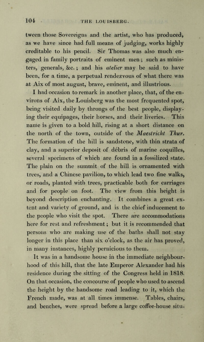 tween those Sovereigns and the artist, who has produced, as we have since had full means of judging, works highly creditable to his pencil. Sir Thomas was also much en- gaged in family portraits of eminent men ; such as minis- ters, generals, &c.; and his atelier may be said to have been, for a time, a perpetual rendezvous of what there was at Aix of most august, brave, eminent, and illustrious. I had occasion to remark in another place, that, of the en- virons of Aix, the Louisberg was the most frequented spot, being visited daily by throngs of the best people, display- ing their equipages, their horses, and their liveries. This name is given to a bold hill, rising at a short distance on the north of the town, outside of the Maeslricht Thur. The formation of the hill is sandstone, with thin strata of clay, and a superior deposit of debris of marine coquilles, several specimens of which are found in a fossilized state. The plain on the summit of the hill is ornamented with trees, and a Chinese pavilion, to which lead two fine walks, or roads, planted with trees, practicable both for carriages and for people on foot. The view from this height is beyond description enchanting. It combines a great ex- tent and variety of ground, and is the chief inducement to the people who visit the spot. There are accommodations here for rest and refreshment; but it is recommended that persons who are making use of the baths shall not stay longer in this place than six o’clock, as the air has proved, in many instances, highly pernicious to them. It was in a handsome house in the immediate neighbour- hood of this hill, that the late Emperor Alexander had his residence during the sitting of the Congress held in 1818. On that occasion, the concourse of people who used to ascend the height by the handsome road leading to it, which the French made, was at all times immense. Tables, chairs, and benches, were spread before a large coffee-house situ-