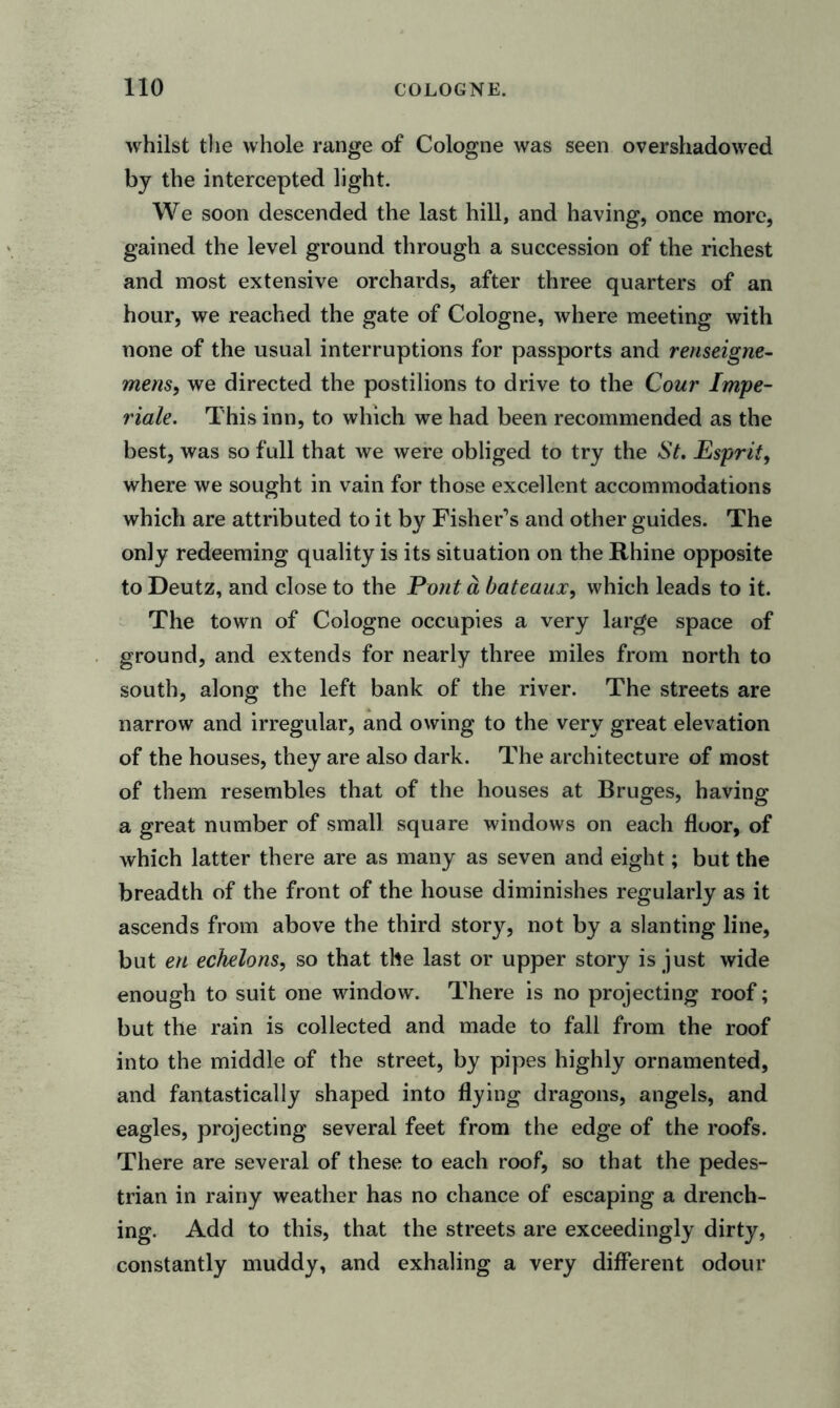whilst the whole range of Cologne was seen overshadowed by the intercepted light. We soon descended the last hill, and having, once more, gained the level ground through a succession of the richest and most extensive orchards, after three quarters of an hour, we reached the gate of Cologne, where meeting with none of the usual interruptions for passports and renseigne- mens, we directed the postilions to drive to the Cour Impe- riale. This inn, to which we had been recommended as the best, was so full that we were obliged to try the St. Esprit, where we sought in vain for those excellent accommodations which are attributed to it by Fisher’s and other guides. The only redeeming quality is its situation on the Rhine opposite to Deutz, and close to the Pont a bateaux, which leads to it. The town of Cologne occupies a very large space of ground, and extends for nearly three miles from north to south, along the left bank of the river. The streets are narrow and irregular, and owing to the very great elevation of the houses, they are also dark. The architecture of most of them resembles that of the houses at Bruges, having a great number of small square windows on each floor, of which latter there are as many as seven and eight; but the breadth of the front of the house diminishes regularly as it ascends from above the third story, not by a slanting line, but en echelons, so that the last or upper story is just wide enough to suit one window. There is no projecting roof; but the rain is collected and made to fall from the roof into the middle of the street, by pipes highly ornamented, and fantastically shaped into flying dragons, angels, and eagles, projecting several feet from the edge of the roofs. There are several of these to each roof, so that the pedes- trian in rainy weather has no chance of escaping a drench- ing. Add to this, that the streets are exceedingly dirty, constantly muddy, and exhaling a very different odour