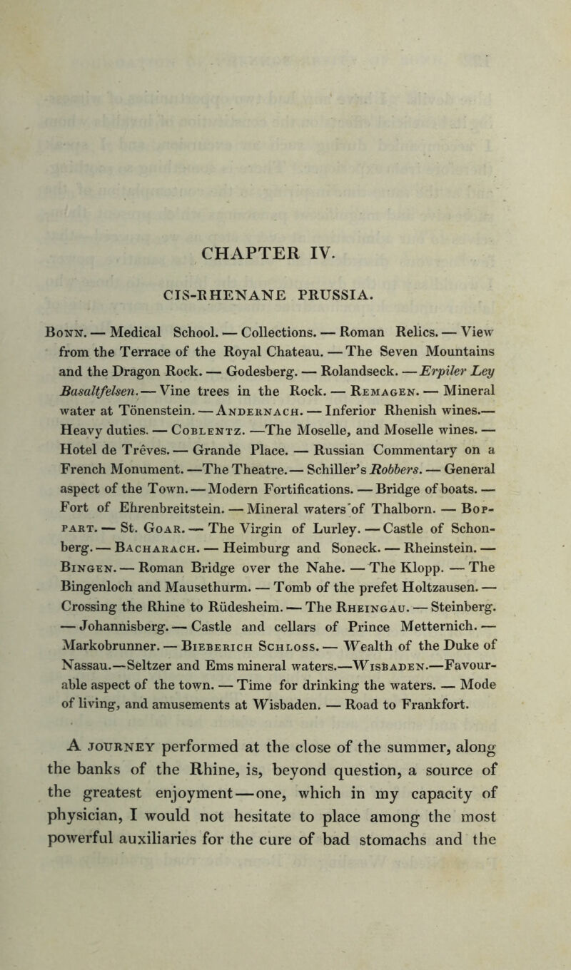 CHAPTER IV. CIS-RHENANE PRUSSIA. Bonn. — Medical School. — Collections. — Roman Relics. — View from the Terrace of the Royal Chateau. — The Seven Mountains and the Dragon Rock. — Godesberg. — Rolandseck. —Erpiler Ley Basaltfelsen.— Vine trees in the Rock. — Remagen.— Mineral water at Tonenstein.— Andernach.— Inferior Rhenish wines— Heavy duties. — Coblentz. —The Moselle, and Moselle wines. — Hotel de Treves. — Grande Place. — Russian Commentary on a French Monument. —The Theatre.— Schiller’s Robbers. — General aspect of the Town. — Modern Fortifications. — Bridge of boats. — Fort of Ehrenbreitstein.—Mineral waters’of Thalborn. — Bop- part. — St. Goar. — The Virgin of Lurley. — Castle of Schon- berg. — Bacharach. — Heimburg and Soneck. — Rheinstein. — Bingen. — Roman Bridge over the Nahe. —The Klopp. —The Bingenloch and Mausethurm. — Tomb of the prefet Holtzausen. — Crossing the Rhine to Rudesheim. — The Rheingau. — Steinberg. — Johannisberg.— Castle and cellars of Prince Metternich.— Markobrunner. — Bieberich Schloss. — Wealth of the Duke of Nassau.—Seltzer and Ems mineral waters.—Wisbaden.—Favour- able aspect of the town. — Time for drinking the waters. — Mode of living, and amusements at Wisbaden. — Road to Frankfort. A journey performed at the close of the summer, along the banks of the Rhine, is, beyond question, a source of the greatest enjoyment—one, which in my capacity of physician, I would not hesitate to place among the most powerful auxiliaries for the cure of bad stomachs and the