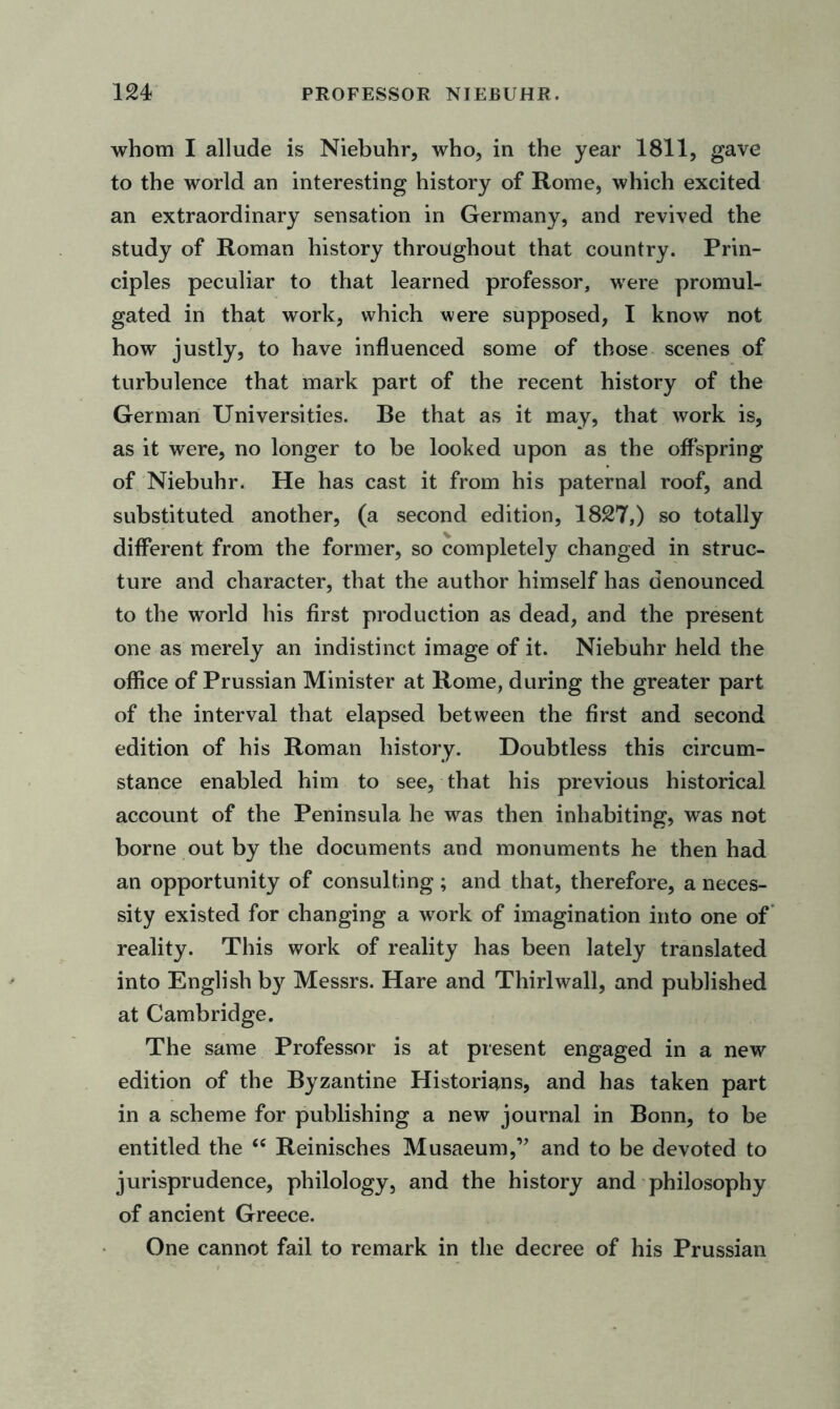 whom I allude is Niebuhr, who, in the year 1811, gave to the world an interesting history of Rome, which excited an extraordinary sensation in Germany, and revived the study of Roman history throughout that country. Prin- ciples peculiar to that learned professor, were promul- gated in that work, which were supposed, I know not how justly, to have influenced some of those scenes of turbulence that mark part of the recent history of the German Universities. Be that as it may, that work is, as it were, no longer to be looked upon as the offspring of Niebuhr. He has cast it from his paternal roof, and substituted another, (a second edition, 1827,) so totally different from the former, so completely changed in struc- ture and character, that the author himself has denounced to the world his first production as dead, and the present one as merely an indistinct image of it. Niebuhr held the office of Prussian Minister at Rome, during the greater part of the interval that elapsed between the first and second edition of his Roman history. Doubtless this circum- stance enabled him to see, that his previous historical account of the Peninsula he was then inhabiting, was not borne out by the documents and monuments he then had an opportunity of consulting; and that, therefore, a neces- sity existed for changing a work of imagination into one of reality. This work of reality has been lately translated into English by Messrs. Hare and Thirl wall, and published at Cambridge. The same Professor is at present engaged in a new edition of the Byzantine Historians, and has taken part in a scheme for publishing a new journal in Bonn, to be entitled the “ Reinisches Musaeum,” and to be devoted to jurisprudence, philology, and the history and philosophy of ancient Greece. One cannot fail to remark in the decree of his Prussian