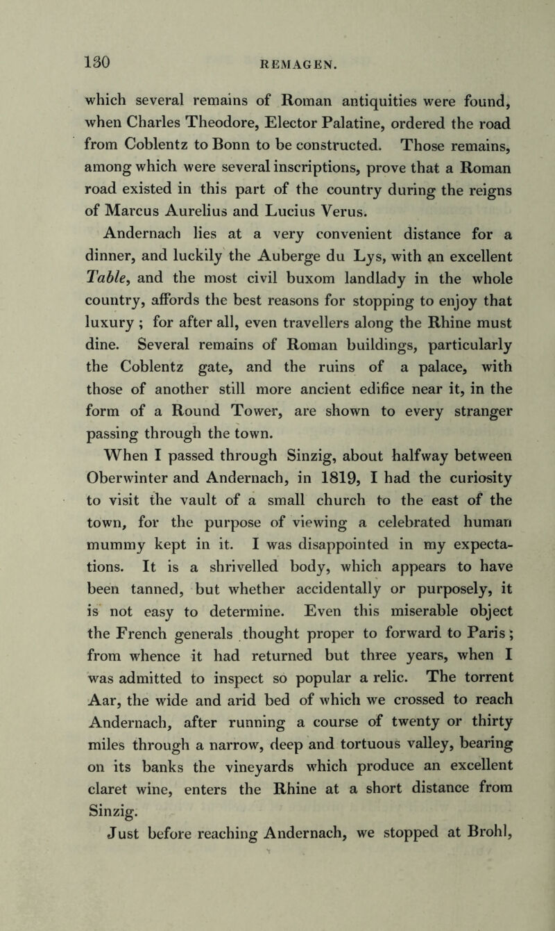 which several remains of Roman antiquities were found, when Charles Theodore, Elector Palatine, ordered the road from Coblentz to Bonn to be constructed. Those remains, among which were several inscriptions, prove that a Roman road existed in this part of the country during the reigns of Marcus Aurelius and Lucius Verus. Andernach lies at a very convenient distance for a dinner, and luckily the Auberge du Lys, with an excellent Table, and the most civil buxom landlady in the whole country, affords the best reasons for stopping to enjoy that luxury ; for after all, even travellers along the Rhine must dine. Several remains of Roman buildings, particularly the Coblentz gate, and the ruins of a palace, with those of another still more ancient edifice near it, in the form of a Round Tower, are shown to every stranger passing through the town. When I passed through Sinzig, about halfway between Oberwinter and Andernach, in 1819, I had the curiosity to visit the vault of a small church to the east of the town, for the purpose of viewing a celebrated human mummy kept in it. I was disappointed in my expecta- tions. It is a shrivelled body, which appears to have been tanned, but whether accidentally or purposely, it is not easy to determine. Even this miserable object the French generals thought proper to forward to Paris; from whence it had returned but three years, when I was admitted to inspect so popular a relic. The torrent Aar, the wide and arid bed of which we crossed to reach Andernach, after running a course of twenty or thirty miles through a narrow, deep and tortuous valley, bearing on its banks the vineyards which produce an excellent claret wine, enters the Rhine at a short distance from Sinzig. Just before reaching Andernach, we stopped at Brohl,