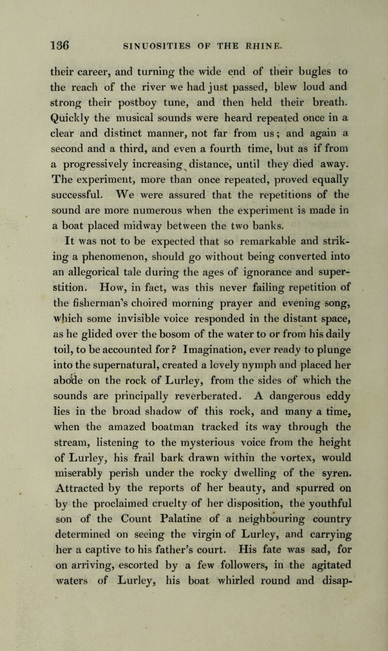 their career, and turning the wide end of their bugles to the reach of the river we had just passed, blew loud and strong their postboy tune, and then held their breath. Quickly the musical sounds were heard repeated once in a clear and distinct manner, not far from us; and again a second and a third, and even a fourth time, but as if from a progressively increasing distance, until they died away. The experiment, more than once repeated, proved equally successful. We were assured that the repetitions of the sound are more numerous when the experiment is made in a boat placed midway between the two banks. It was not to be expected that so remarkable and strik- ing a phenomenon, should go without being converted into an allegorical tale during the ages of ignorance and super- stition. How, in fact, was this never failing repetition of the fisherman’s choired morning prayer and evening song, which some invisible voice responded in the distant space, as he glided over the bosom of the water to or from his daily toil, to be accounted for ? Imagination, ever ready to plunge into the supernatural, created a lovely nymph and placed her abode on the rock of Lurley, from the sides of which the sounds are principally reverberated. A dangerous eddy lies in the broad shadow of this rock, and many a time, when the amazed boatman tracked its way through the stream, listening to the mysterious voice from the height of Lurley, his frail bark drawn within the vortex, would miserably perish under the rocky dwelling of the syren. Attracted by the reports of her beauty, and spurred on by the proclaimed cruelty of her disposition, the youthful son of the Count Palatine of a neighbouring country determined on seeing the virgin of Lurley, and carrying her a captive to his father’s court. His fate was sad, for on arriving, escorted by a few followers, in the agitated waters of Lurley, his boat whirled round and disap-