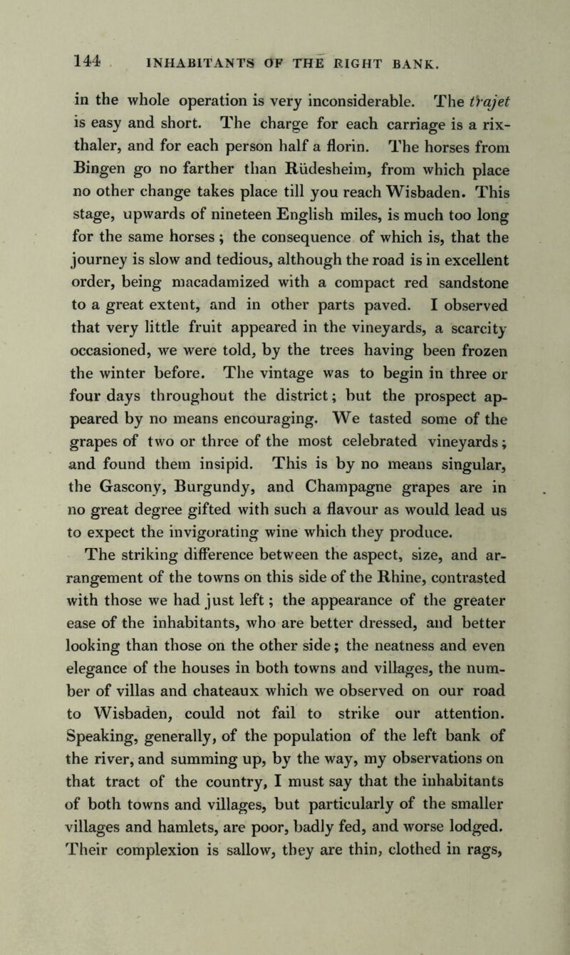 INHABITANTS OF THE RIGHT BANK. in the whole operation is very inconsiderable. The trajet is easy and short. The charge for each carriage is a rix- thaler, and for each person half a florin. The horses from Bingen go no farther than Rlidesheim, from which place no other change takes place till you reach Wisbaden. This stage, upwards of nineteen English miles, is much too long for the same horses ; the consequence of which is, that the journey is slow and tedious, although the road is in excellent order, being macadamized with a compact red sandstone to a great extent, and in other parts paved. I observed that very little fruit appeared in the vineyards, a scarcity occasioned, we were told, by the trees having been frozen the winter before. The vintage was to begin in three or four days throughout the district; but the prospect ap- peared by no means encouraging. We tasted some of the grapes of two or three of the most celebrated vineyards; and found them insipid. This is by no means singular, the Gascony, Burgundy, and Champagne grapes are in no great degree gifted with such a flavour as would lead us to expect the invigorating wine which they produce. The striking difference between the aspect, size, and ar- rangement of the towns on this side of the Rhine, contrasted with those we had just left; the appearance of the greater ease of the inhabitants, who are better dressed, and better looking than those on the other side; the neatness and even elegance of the houses in both towns and villages, the num- ber of villas and chateaux which we observed on our road to Wisbaden, could not fail to strike our attention. Speaking, generally, of the population of the left bank of the river, and summing up, by the way, my observations on that tract of the country, I must say that the inhabitants of both towns and villages, but particularly of the smaller villages and hamlets, are poor, badly fed, and worse lodged. Their complexion is sallow, they are thin, clothed in rags,