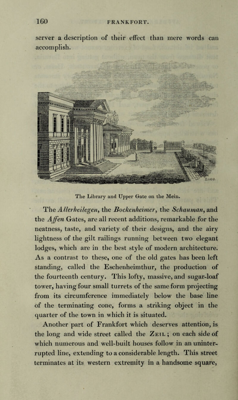 server a description of their effect than mere words can accomplish. The Library and Upper Gate on the Mein. The AUerheilegen, the Bockeuheimer, the Schauman, and the Affen Gates, are all recent additions, remarkable for the neatness, taste, and variety of their designs, and the airy lightness of the gilt railings running between two elegant lodges, which are in the best style of modern architecture. As a contrast to these, one of the old gates has been left standing, called the Eschenheimthur, the production of the fourteenth century. This lofty, massive, and sugar-loaf tower, having four small turrets of the same form projecting from its circumference immediately below the base line of the terminating cone, forms a striking object in the quarter of the town in which it is situated. Another part of Frankfort which deserves attention, is the long and wide street called the Zetl; on each side of which numerous and well-built houses follow in an uninter- rupted line, extending to a considerable length. This street terminates at its western extremity in a handsome square,