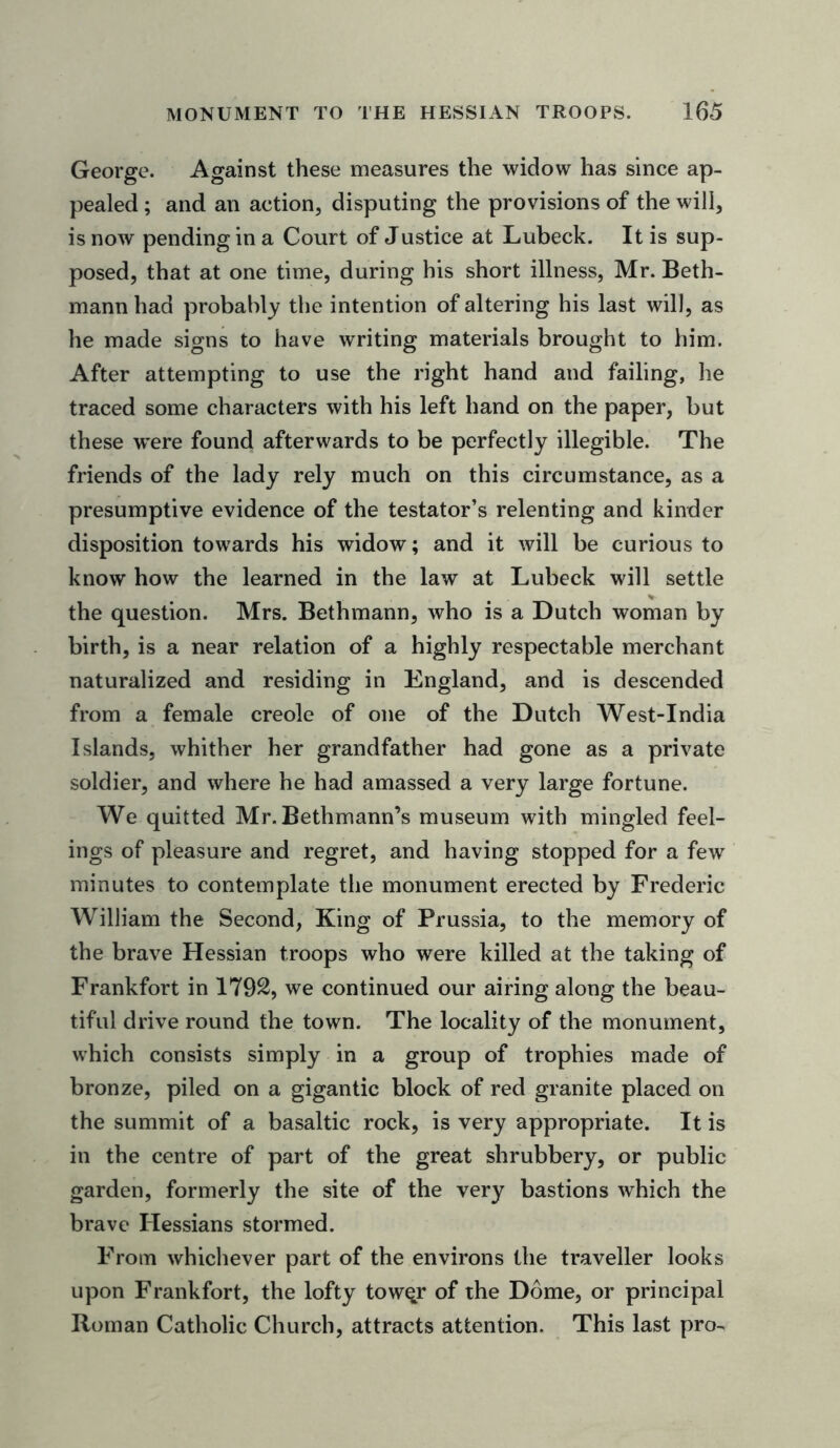 George. Against these measures the widow has since ap- pealed ; and an action, disputing the provisions of the will, is now pending in a Court of Justice at Lubeck. It is sup- posed, that at one time, during his short illness, Mr. Beth- mann had probably the intention of altering his last will, as he made signs to have writing materials brought to him. After attempting to use the right hand and failing, he traced some characters with his left hand on the paper, but these were found afterwards to be perfectly illegible. The friends of the lady rely much on this circumstance, as a presumptive evidence of the testator’s relenting and kinder disposition towards his widow; and it will be curious to know how the learned in the law at Lubeck will settle the question. Mrs. Bethmann, who is a Dutch woman by birth, is a near relation of a highly respectable merchant naturalized and residing in England, and is descended from a female creole of one of the Dutch West-India Islands, whither her grandfather had gone as a private soldier, and where he had amassed a very large fortune. We quitted Mr. Bethmann’s museum with mingled feel- ings of pleasure and regret, and having stopped for a few minutes to contemplate the monument erected by Frederic William the Second, King of Prussia, to the memory of the brave Hessian troops who were killed at the taking of Frankfort in 1792, we continued our airing along the beau- tiful drive round the town. The locality of the monument, which consists simply in a group of trophies made of bronze, piled on a gigantic block of red granite placed on the summit of a basaltic rock, is very appropriate. It is in the centre of part of the great shrubbery, or public garden, formerly the site of the very bastions which the brave Hessians stormed. From whichever part of the environs the traveller looks upon Frankfort, the lofty towqr of the Dome, or principal Roman Catholic Church, attracts attention. This last pro-