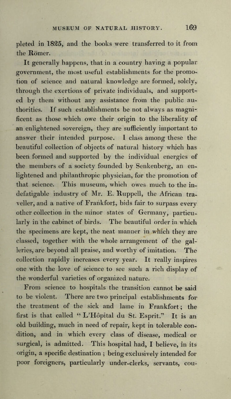 pleted in 1825, and the books were transferred to it from the Romer. It generally happens, that in a country having a popular government, the most useful establishments for the promo- tion of science and natural knowledge are formed, solely, through the exertions of private individuals, and support- ed by them without any assistance from the public au- thorities. If such establishments be not always as magni- ficent as those which owe their origin to the liberality of an enlightened sovereign, they are sufficiently important to answer their intended purpose. 1 class among these the beautiful collection of objects of natural history which has been formed and supported by the individual energies of the members of a society founded by Senkenberg, an en- lightened and philanthropic physician, for the promotion of that science. This museum, which owes much to the in- defatigable industry of Mr. E. Ruppell, the African tra- veller, and a native of Frankfort, bids fair to surpass every other collection in the minor states of Germany, particu- larly in the cabinet of birds. The beautiful order in which the specimens are kept, the neat manner in which they are classed, together with the whole arrangement of the gal- leries, are beyond all praise, and worthy of imitation. The collection rapidly increases every year. It really inspires one with the love of science to see such a rich display of the wonderful varieties of organized nature. From science to hospitals the transition cannot be said to be violent. There are two principal establishments for the treatment of the sick and lame in Frankfort; the first is that called “ L’Hopital du St. Esprit.” It is an old building, much in need of repair, kept in tolerable con- dition, and in which every class of disease, medical or surgical, is admitted. This hospital had, I believe, in its origin, a specific destination ; being exclusively intended for poor foreigners, particularly under-clerks, servants, cou-