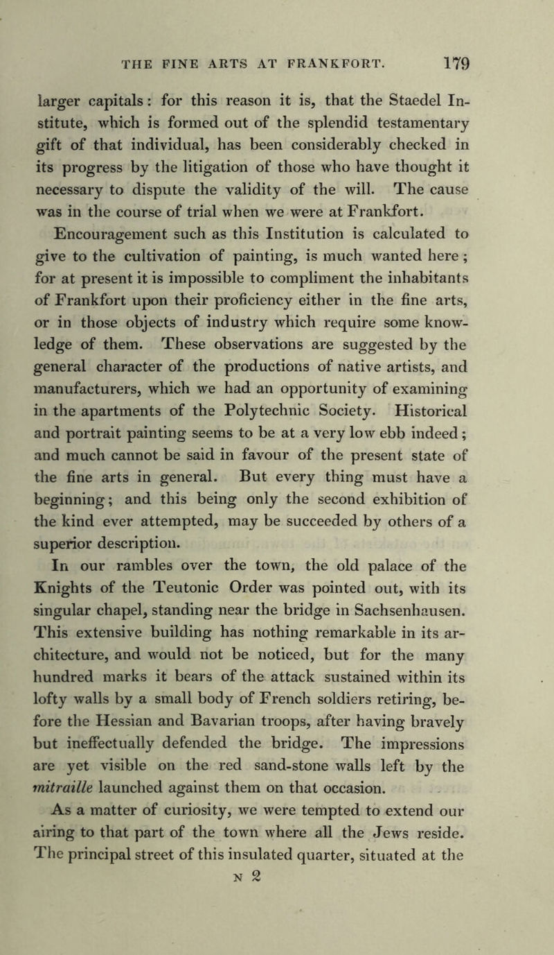 larger capitals: for this reason it is, that the Staedel In- stitute, which is formed out of the splendid testamentary gift of that individual, has been considerably checked in its progress by the litigation of those who have thought it necessary to dispute the validity of the will. The cause was in the course of trial when we were at Frankfort . Encouragement such as this Institution is calculated to give to the cultivation of painting, is much wanted here; for at present it is impossible to compliment the inhabitants of Frankfort upon their proficiency either in the fine arts, or in those objects of industry which require some know- ledge of them. These observations are suggested by the general character of the productions of native artists, and manufacturers, which we had an opportunity of examining in the apartments of the Polytechnic Society. Historical and portrait painting seems to be at a very low ebb indeed; and much cannot be said in favour of the present state of the fine arts in general. But every thing must have a beginning; and this being only the second exhibition of the kind ever attempted, may be succeeded by others of a superior description. In our rambles over the town, the old palace of the Knights of the Teutonic Order was pointed out, with its singular chapel, standing near the bridge in Sachsenhausen. This extensive building has nothing remarkable in its ar- chitecture, and would not be noticed, but for the many hundred marks it bears of the attack sustained within its lofty walls by a small body of French soldiers retiring, be- fore the Hessian and Bavarian troops, after having bravely but ineffectually defended the bridge. The impressions are yet visible on the red sand-stone walls left by the mitraille launched against them on that occasion. As a matter of curiosity, we were tempted to extend our airing to that part of the town where all the Jews reside. The principal street of this insulated quarter, situated at the n 2