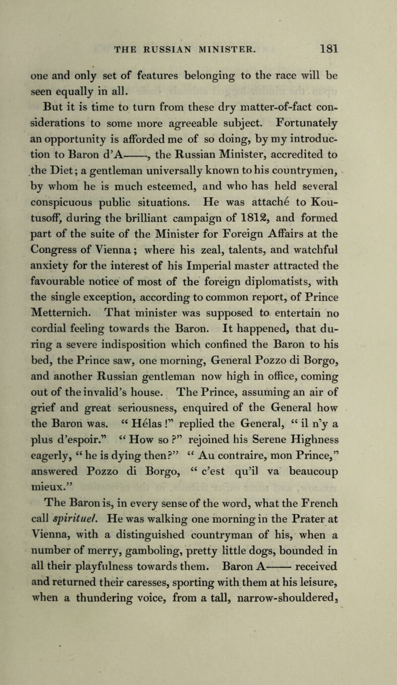 one and only set of features belonging to the race will be seen equally in all. But it is time to turn from these dry matter-of-fact con- siderations to some more agreeable subject. Fortunately an opportunity is afforded me of so doing, by my introduc- tion to Baron d’A , the Russian Minister, accredited to the Diet; a gentleman universally known to his countrymen, by whom he is much esteemed, and who has held several conspicuous public situations. He was attache to Kou- tusoff, during the brilliant campaign of 1812, and formed part of the suite of the Minister for Foreign Affairs at the Congress of Vienna; where his zeal, talents, and watchful anxiety for the interest of his Imperial master attracted the favourable notice of most of the foreign diplomatists, with the single exception, according to common report, of Prince Metternich. That minister was supposed to entertain no cordial feeling towards the Baron. It happened, that du- ring a severe indisposition which confined the Baron to his bed, the Prince saw, one morning, General Pozzo di Borgo, and another Russian gentleman now high in office, coming out of the invalid’s house. The Prince, assuming an air of grief and great seriousness, enquired of the General how the Baron was. “ Helas !” replied the General, “ il n’y a plus d’espoir.” “ How so ?” rejoined his Serene Highness eagerly, “ he is dying then?” “ Au contraire, mon Prince,” answered Pozzo di Borgo, “ c’est qu’il va beaucoup mieux.” The Baron is, in every sense of the word, what the French call spiritue/. He was walking one morning in the Prater at Vienna, with a distinguished countryman of his, when a number of merry, gamboling, pretty little dogs, bounded in all their playfulness towards them. Baron A received and returned their caresses, sporting with them at his leisure, when a thundering voice, from a tall, narrow-shouldered.