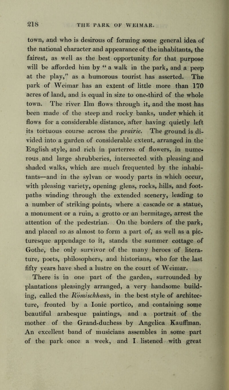 town, and who is desirous of forming some general idea of the national character and appearance of the inhabitants, the fairest, as well as the best opportunity for that purpose will be afforded him by “ a walk in the park, and a peep at the play,” as a humorous tourist has asserted. The park of Weimar has an extent of little more than 170 acres of land, and is equal in size to one-third of the whole town. The river Ilm flows through it, and the most has been made of the steep and rocky banks, under which it flows for a considerable distance, after having quietly left its tortuous course across the prairie. The ground is di- vided into a garden of considerable extent, arranged in the English style, and rich in parterres of flowers, in nume- rous and large shrubberies, intersected with pleasing and shaded walks, which are much frequented by the inhabi- tants—and in the sylvan or woody parts in which occur, with pleasing variety, opening glens, rocks, hills, and foot- paths winding through the extended scenery, leading to a number of striking points, where a cascade or a statue, a monument or a ruin, a grotto or an hermitage, arrest the attention of the pedestrian. On the borders of the park, and placed so as almost to form a part of, as well as a pic- turesque appendage to it, stands the summer cottage of Gothe, the only survivor of the many heroes of litera- ture, poets, philosophers, and historians, who for the last fifty years have shed a lustre on the court of Weimar. There is in one part of the garden, surrounded by plantations pleasingly arranged, a very handsome build- ing, called the Romischhaus, in the best style of architec- ture, fronted by a Ionic portico, and containing some beautiful arabesque paintings, and a portrait of the mother of the Grand-duchess by Angelica Kauffman. An excellent band of musicians assembles in some part of the park once a week, and I listened with great