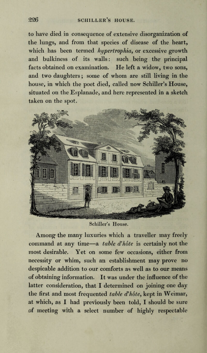 to have died in consequence of extensive disorganization of the lungs, and from that species of disease of the heart, which has been termed hypertrophia, or excessive growth and bulkiness of its walls: such being the principal facts obtained on examination. He left a widow, two sons, and two daughters; some of whom are still living in the house, in which the poet died, called now Schiller’s House, situated on the Esplanade, and here represented in a sketch taken on the spot. Schiller’s House. A.mong the many luxuries which a traveller may freely command at any time—a table d’hote is certainly not the most desirable. Yet on some few occasions, either from necessity or whim, such an establishment may prove no despicable addition to our comforts as well as to our means of obtaining information. It was under the influence of the latter consideration, that I determined on joining one day the first and most frequented table d’hote, kept in Weimar, at which, as I had previously been told, I should be sure of meeting with a select number of highly respectable