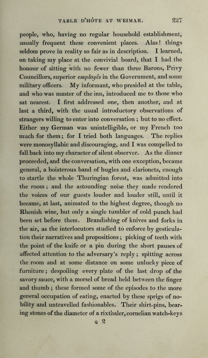 people, who, having no regular household establishment, usually frequent these convenient places. Alas! things seldom prove in reality so fair as in description. I learned, on taking my place at the convivial board, that I had the honour of sitting with no fewer than three Barons, Privy Councillors, superior employes in the Government, and some military officers. My informant, who presided at the table, and who was master of the inn, introduced me to those who sat nearest. I first addressed one, then another, and at last a third, with the usual introductory observations of strangers willing to enter into conversation ; but to no effect. Either my German was unintelligible, or my French too much for them; for I tried both languages. The replies were monosyllabic and discouraging, and I was compelled to fall back into my character of silent observer. As the dinner proceeded, and the conversation, with one exception, became general, a boisterous band of bugles and clarionets, enough to startle the whole Thuringian forest, was admitted into the room ; and the astounding noise they made rendered the voices of our guests louder and louder still, until it became, at last, animated to the highest degree, though no Rhenish wine, but only a single tumbler of cold punch had been set before them. Brandishing of knives and forks in the air, as the interlocutors studied to enforce by gesticula- tion their narratives and propositions; picking of teeth with the point of the knife or a pin during the short pauses of affected attention to the adversary’s reply; spitting across the room and at some distance on some unlucky piece of furniture; despoiling every plate of the last drop of the savory sauce, with a morsel of bread held between the finger and thumb ; these formed some of the episodes to the more general occupation of eating, enacted by these sprigs of no- bility and untravelled fashionables. Their shirt-pins, bear- ing stones of the diameter of a rixthaler, cornelian watch-keys Q 2