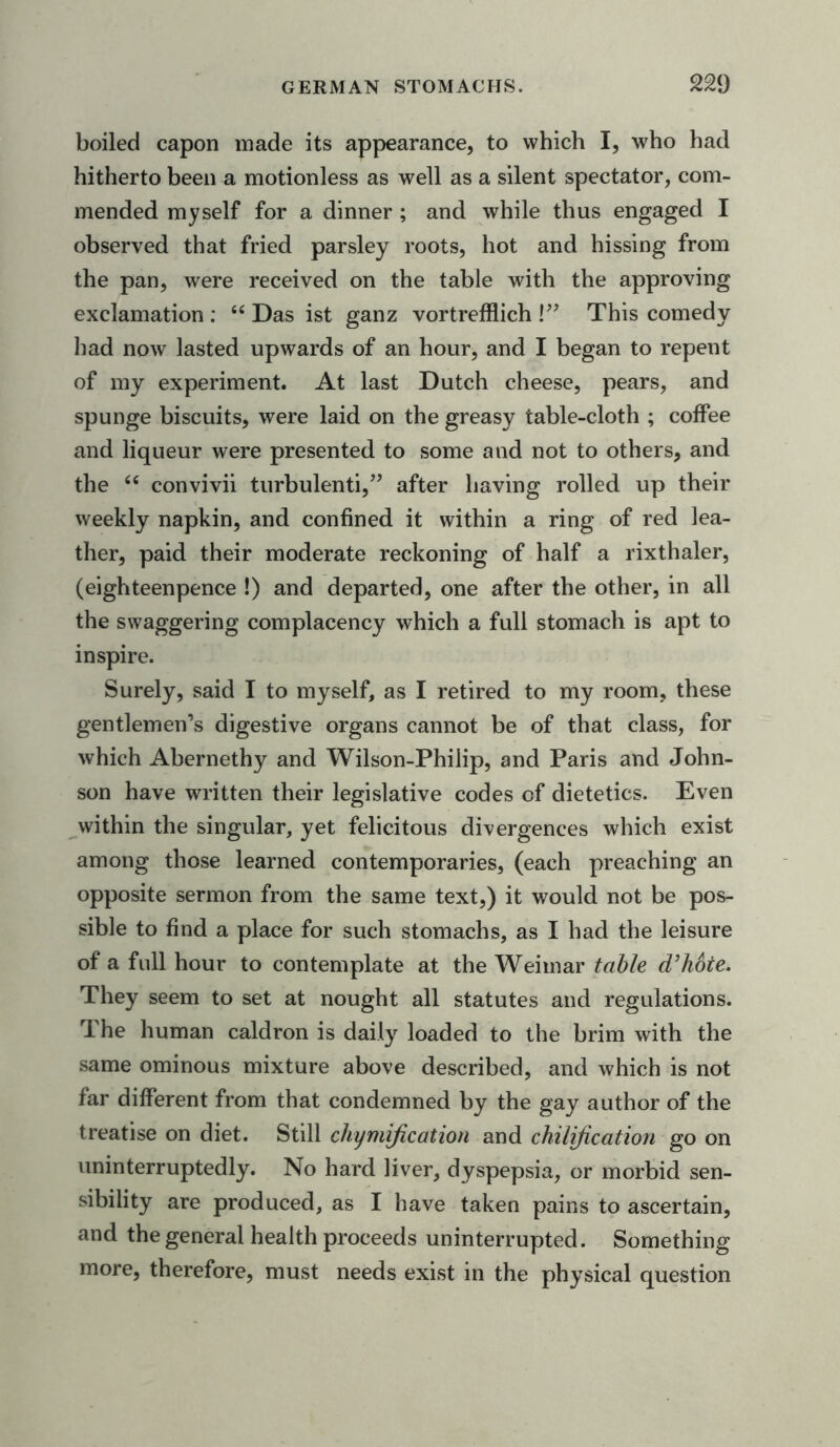 boiled capon made its appearance, to which I, who had hitherto been a motionless as well as a silent spectator, com- mended myself for a dinner ; and while thus engaged I observed that fried parsley roots, hot and hissing from the pan, were received on the table with the approving exclamation : “ Das ist ganz vortrefflich !” This comedy had now lasted upwards of an hour, and I began to repent of my experiment. At last Dutch cheese, pears, and spunge biscuits, were laid on the greasy table-cloth ; coffee and liqueur were presented to some and not to others, and the “ convivii turbulenti,” after having rolled up their weekly napkin, and confined it within a ring of red lea- ther, paid their moderate reckoning of half a rixthaler, (eighteenpence !) and departed, one after the other, in all the swaggering complacency which a full stomach is apt to inspire. Surely, said I to myself, as I retired to my room, these gentlemen’s digestive organs cannot be of that class, for which Abernethy and Wilson-Philip, and Paris and John- son have written their legislative codes of dietetics. Even within the singular, yet felicitous divergences which exist among those learned contemporaries, (each preaching an opposite sermon from the same text,) it would not be pos- sible to find a place for such stomachs, as I had the leisure of a full hour to contemplate at the Weimar table d’hbte. They seem to set at nought all statutes and regulations. The human caldron is daily loaded to the brim with the same ominous mixture above described, and which is not far different from that condemned by the gay author of the treatise on diet. Still chymification and chilification go on uninterruptedly. No hard liver, dyspepsia, or morbid sen- sibility are produced, as I have taken pains to ascertain, and the general health proceeds uninterrupted. Something more, therefore, must needs exist in the physical question