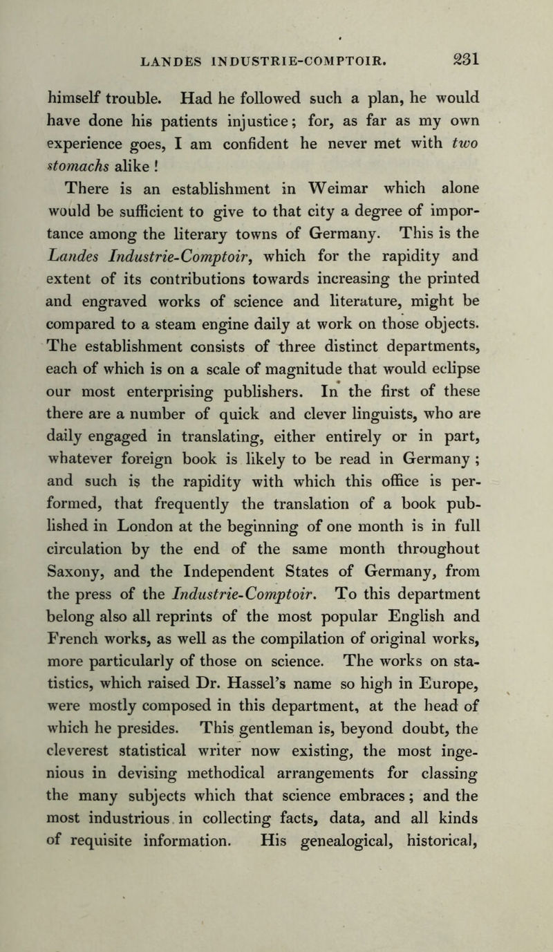himself trouble. Had he followed such a plan, he would have done his patients injustice; for, as far as my own experience goes, I am confident he never met with two stomachs alike ! There is an establishment in Weimar which alone would be sufficient to give to that city a degree of impor- tance among the literary towns of Germany. This is the Landes Industrie-Comptoir, which for the rapidity and extent of its contributions towards increasing the printed and engraved works of science and literature, might be compared to a steam engine daily at work on those objects. The establishment consists of three distinct departments, each of which is on a scale of magnitude that would eclipse our most enterprising publishers. In the first of these there are a number of quick and clever linguists, who are daily engaged in translating, either entirely or in part, whatever foreign book is likely to be read in Germany ; and such is the rapidity with which this office is per- formed, that frequently the translation of a book pub- lished in London at the beginning of one month is in full circulation by the end of the same month throughout Saxony, and the Independent States of Germany, from the press of the Industrie-Comptoir, To this department belong also all reprints of the most popular English and French works, as well as the compilation of original works, more particularly of those on science. The works on sta- tistics, which raised Dr. Hassel’s name so high in Europe, were mostly composed in this department, at the head of which he presides. This gentleman is, beyond doubt, the cleverest statistical writer now existing, the most inge- nious in devising methodical arrangements for classing the many subjects which that science embraces; and the most industrious in collecting facts, data, and all kinds of requisite information. His genealogical, historical,
