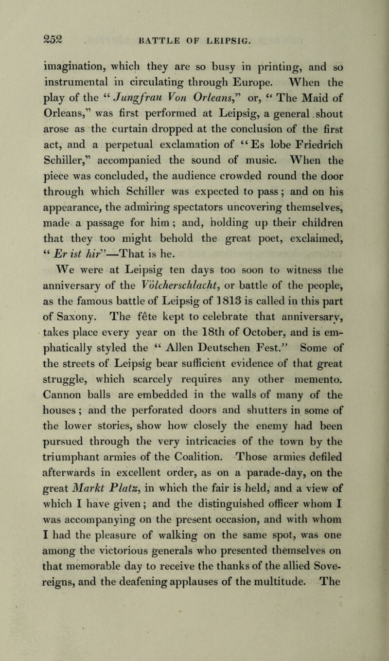 imagination, which they are so busy in printing, and so instrumental in circulating through Europe. When the play of the “ Jungfrau Von Orleansor, “ The Maid of Orleans,11 was first performed at Leipsig, a general. shout arose as the curtain dropped at the conclusion of the first act, and a perpetual exclamation of “Es lobe Friedrich Schiller,11 accompanied the sound of music. When the piece was concluded, the audience crowded round the door through which Schiller was expected to pass; and on his appearance, the admiring spectators uncovering themselves, made a passage for him ; and, holding up their children that they too might behold the great poet, exclaimed, “ Er ist hir>’—That is he. We were at Leipsig ten days too soon to witness the anniversary of the Volcherschlacht, or battle of the people, as the famous battle of Leipsig of 1813 is called in this part of Saxony. The f£te kept to celebrate that anniversarv, takes place every year on the 18th of October, and is em- phatically styled the “ Allen Deutschen Fest.” Some of the streets of Leipsig bear sufficient evidence of that great struggle, which scarcely requires any other memento. Cannon balls are embedded in the walls of many of the houses; and the perforated doors and shutters in some of the lower stories, show how closely the enemy had been pursued through the very intricacies of the town by the triumphant armies of the Coalition. Those armies defiled afterwards in excellent order, as on a parade-day, on the great Markt Platz, in which the fair is held, and a view of which I have given; and the distinguished officer whom I was accompanying on the present occasion, and with whom I had the pleasure of walking on the same spot, was one among the victorious generals who presented themselves on that memorable day to receive the thanks of the allied Sove- reigns, and the deafening applauses of the multitude. The